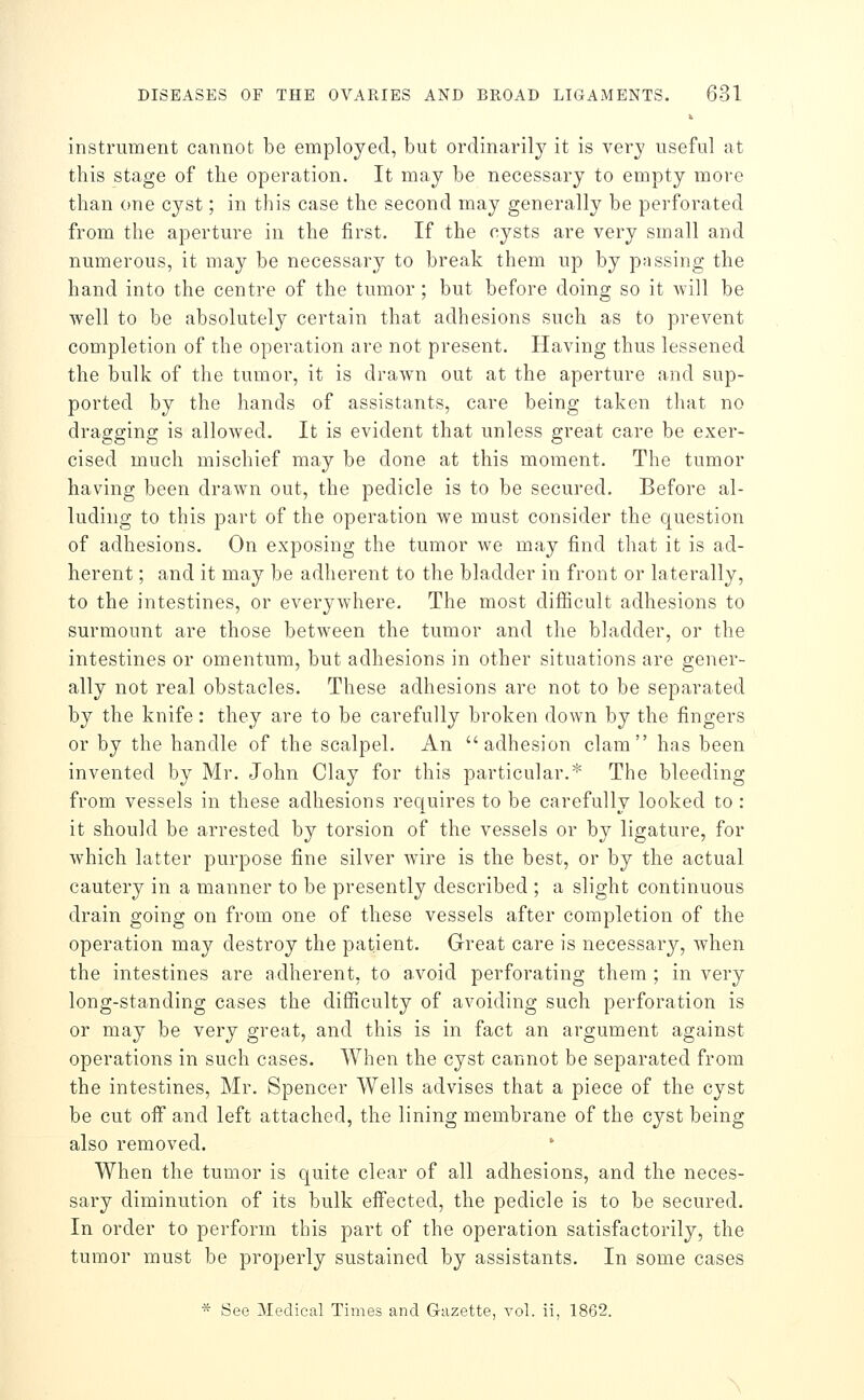 instrument cannot be employed, but ordinarily it is very useful at this stage of the operation. It may be necessary to empty more than one cyst; in this case the second may generally be perforated from the aperture in the first. If the cysts are very small and numerous, it may be necessary to break them up by passing the hand into the centre of the tumor; but before doing so it will be well to be absolutely certain that adhesions such as to prevent completion of the operation are not present. Having thus lessened the bulk of the tumor, it is drawn out at the aperture and sup- ported by the hands of assistants, care being taken that no dragging is allowed. It is evident that unless great care be exer- cised much mischief may be done at this moment. The tumor having been drawn out, the pedicle is to be secured. Before al- luding to this part of the operation we must consider the question of adhesions. On exposing the tumor we may find that it is ad- herent ; and it may be adherent to the bladder in front or laterally, to the intestines, or everywhere. The most difiicult adhesions to surmount are those between the tumor and the bladder, or the intestines or omentum, but adhesions in other situations are gener- ally not real obstacles. These adhesions are not to be separated by the knife: they are to be carefully broken down by the fingers or by the handle of the scalpel. An adhesion clam has been invented by Mr. John Clay for this particular.* The bleeding from vessels in these adhesions requires to be carefully looked to : it should be arrested by torsion of the vessels or by ligature, for which latter purpose fine silver wire is the best, or by the actual cautery in a manner to be presently described ; a slight continuous drain going on from one of these vessels after completion of the operation may destroy the patient. Great care is necessary, Avhen the intestines are adherent, to avoid perforating them ; in very long-standing cases the difficulty of avoiding such perforation is or may be very great, and this is in fact an argument against operations in such cases. When the cyst cannot be separated from the intestines, Mr. Spencer Wells advises that a piece of the cyst be cut off and left attached, the lining membrane of the cyst being also removed. When the tumor is quite clear of all adhesions, and the neces- sary diminution of its bulk effected, the pedicle is to be secured. In order to perform this part of the operation satisfactorily, the tumor must be properly sustained by assistants. In some cases * See Medical Times and Gazette, vol. ii, 1862.
