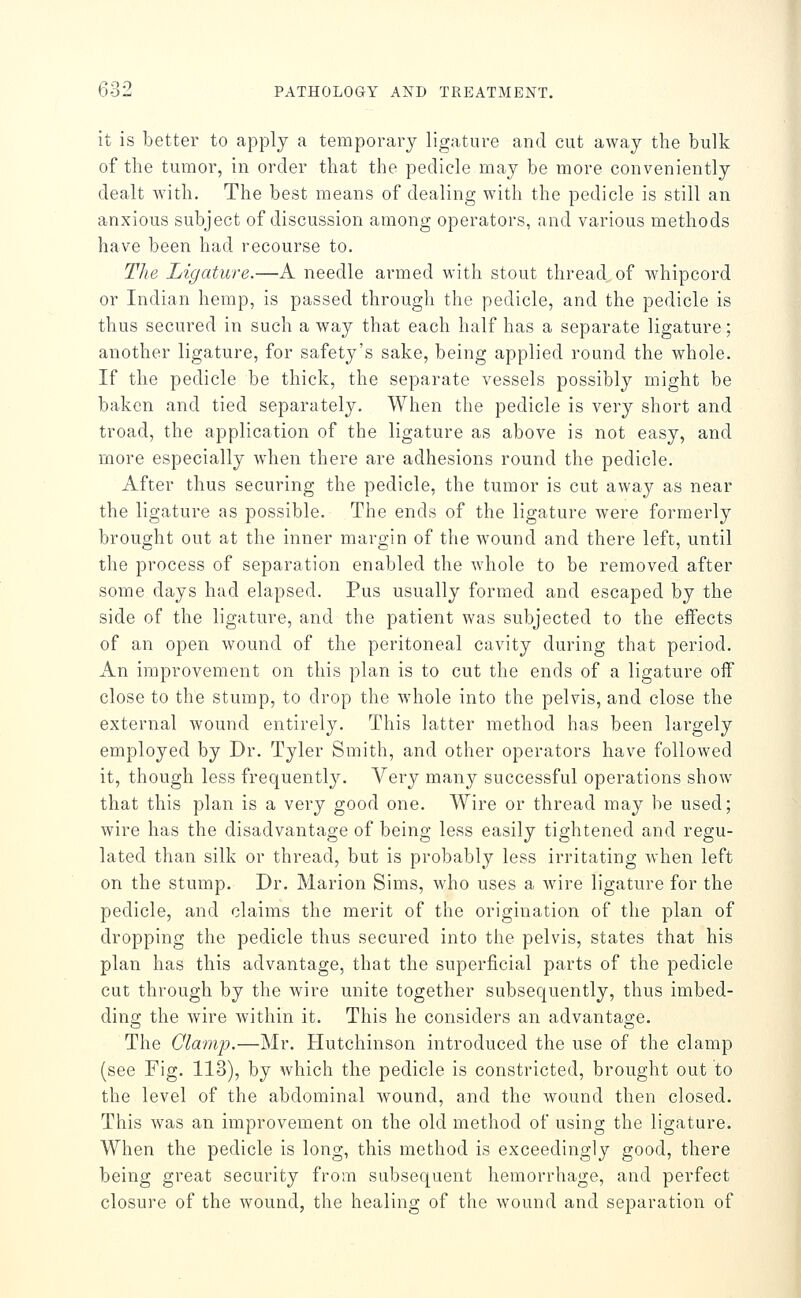 it is better to apply a temporary ligature and cut away the bulk of the tumor, in order that the pedicle may be more conveniently dealt with. The best means of dealing with the pedicle is still an anxious subject of discussion among operators, and various methods have been had recourse to. The Ligature.—A needle armed with stout thread of whipcord or Indian hemp, is passed through the pedicle, and the pedicle is thus secured in such a way that each half has a separate ligature; another ligature, for safety's sake, being applied round the whole. If the pedicle be thick, the separate vessels possibly might be baken and tied separately. When the pedicle is very short and troad, the application of the ligature as above is not easy, and more especially when there are adhesions round the pedicle. After thus securing the pedicle, the tumor is cut away as near the ligature as possible. The ends of the ligature were formerly brought out at the inner margin of the wound and there left, until the process of separation enabled the whole to be removed after some days had elapsed. Pus usually formed and escaped by the side of the ligature, and the patient was subjected to the effects of an open wound of the peritoneal cavity during that period. An improvement on this plan is to cut the ends of a ligature off close to the stump, to drop the whole into the pelvis, and close the external wound entirely. This latter method has been largely employed by Dr. Tyler Smith, and other operators have followed it, though less frequently. A'^ery many successful operations show that this plan is a very good one. Wire or thread may be used; wire has the disadvantage of being less easily tightened and regu- lated than silk or thread, but is probably less irritating when left on the stump. Dr. Marion Sims, who uses a Avire ligature for the pedicle, and claims the merit of the origination of the plan of dropping the pedicle thus secured into the pelvis, states that his plan has this advantage, that the superficial parts of the pedicle cut through by the wire unite together subsequently, thus imbed- ding the wire within it. This he considers an advantage. The Qlamip.—Mr. Hutchinson introduced the use of the clamp (see Fig. 113), by which the pedicle is constricted, brought out to the level of the abdominal wound, and the wound then closed. This was an improvement on the old method of using the ligature. When the pedicle is long, this method is exceedingly good, there being great security from subsequent hemorrhage, and perfect closure of the wound, the healing of the wound and separation of