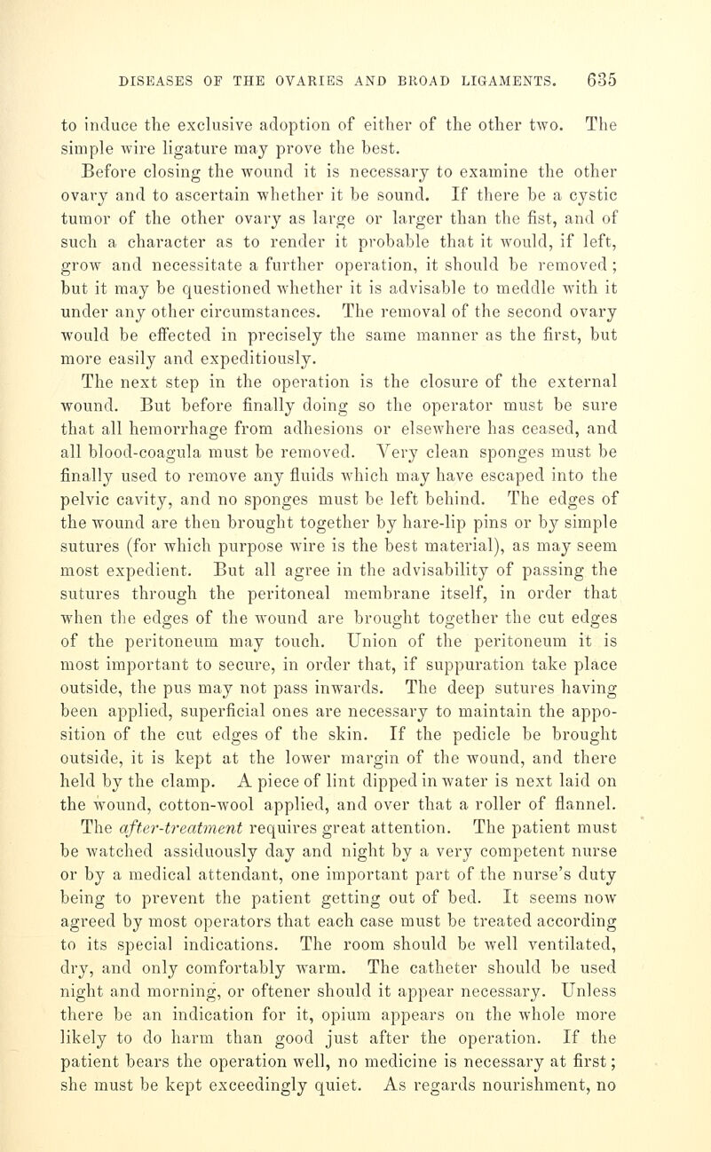 to induce the exclusive adoption of either of the other tAvo. Tlie simple wire ligature may prove the best. Before closing the wound it is necessary to examine the other ovary and to ascertain whether it be sound. If there be a cystic tumor of the other ovary as large or larger than the fist, and of such a character as to render it probable that it would, if left, grow and necessitate a further operation, it should be removed ; but it may be questioned whether it is advisable to meddle with it under any other circumstances. The removal of the second ovary would be effected in precisely the same manner as the first, but more easily and expeditiously. The next step in the operation is the closure of the external wound. But before finally doing so the operator must be sure that all hemorrhage from adhesions or elsewhere has ceased, and all blood-coagula must be removed. Very clean sponges must be finally used to remove any fluids which may have escaped into the pelvic cavity, and no sponges must be left behind. The edges of the wound are then brought together by hare-lip pins or by simple sutures (for which purpose wire is the best material), as may seem most expedient. But all agree in the advisability of passing the sutures through the peritoneal membrane itself, in order that when the edges of the wound are brought together the cut edges of the peritoneum may touch. Union of the peritoneum it is most important to secure, in order that, if suppuration take place outside, the pus may not pass inwards. The deep sutures having been applied, superficial ones are necessary to maintain the appo- sition of the cut edges of the skin. If the pedicle be brought outside, it is kept at the lower margin of the wound, and there held by the clamp. A piece of lint dipped in water is next laid on the wound, cotton-wool applied, and over that a roller of flannel. The after-treatment requires great attention. The patient must be watched assiduously day and night by a very competent nurse or by a medical attendant, one important part of the nurse's duty being to prevent the patient getting out of bed. It seems now agreed by most operators that each case must be treated according to its special indications. The room should be well ventilated, dry, and only comfortably warm. The catheter should be used night and morning, or oftener should it appear necessary. Unless there be an indication for it, opium appears on the whole more likely to do harm than good just after the operation. If the patient bears the operation well, no medicine is necessary at first; she must be kept exceedingly quiet. As regards nourishment, no