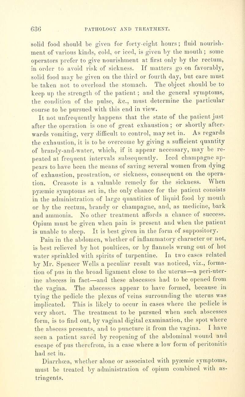 solid food should be given for forty-eight hours; fluid nourish- ment of various kinds, cold, or iced, is given by the mouth ; some operators prefer to give nourishment at first only by the rectum, in order to avoid risk of sickness. If matters go on favorably, solid food may be given on the third or fourth day, but care must be taken not to overload the stomach. The object should be to keep up the strength of the patient; and the general symptoms, the condition of the pulse, &c., must determine the particular course to be pursued with this end in view. It not unfrequently happens that the state of the patient just after the operation is one of great exhaustion ; or shortly after- wards vomiting, very difiicult to control, may set in. As regards the exhaustion, it is to be overcome by giving a sufficient quantity of brandy-and-water, which, if it appear necessary, may be re- peated at frequent intervals subsequently. Iced champagne ap- pears to have been the means of saving several women from dying of exhaustion, prostration, or sickness, consequent on the opera- tion. Creasote is a valuable remedy for the sickness. When pysemic symptoms set in, the only chance for the patient consists in the administration of large quantities of liquid food by mouth or by the rectum, brandy or champagne, and, as medicine, bark and ammonia. No other treatment aifords a chance of success. Opium must be given when pain is present and when the patient is unable to sleep. It is best given in the form of suppository. Pain in the abdomen, whether of inflammatory character or not, is best relieved by hot poultices, or by flannels wrung out of hot water sprinkled with spirits of turpentine. In two cases related by Mr. Spencer Wells a peculiar result was noticed, viz., forma- tion of pus in the broad ligament close to the uterus—a peri-uter- ine abscess in fact—and these abscesses had to be opened from the vagina. The abscesses appear to have formed, because in tying the pedicle the plexus of veins surrounding the uterus was implicated. This is likely to occur in cases where the pedicle is very short. The treatment to be pursued when such abscesses form, is to find out, by vaginal digital examination, the spot where the abscess presents, and to puncture it from the vagina. I have seen a patient saved by reopening of the abdominal wound and escape of pus therefrom, in a case where a low form of peritonitis had set in. Diarrhoea, whether alone or associated with pysemic symptoms, must be treated by administration of opium combined Avith as- tringents.
