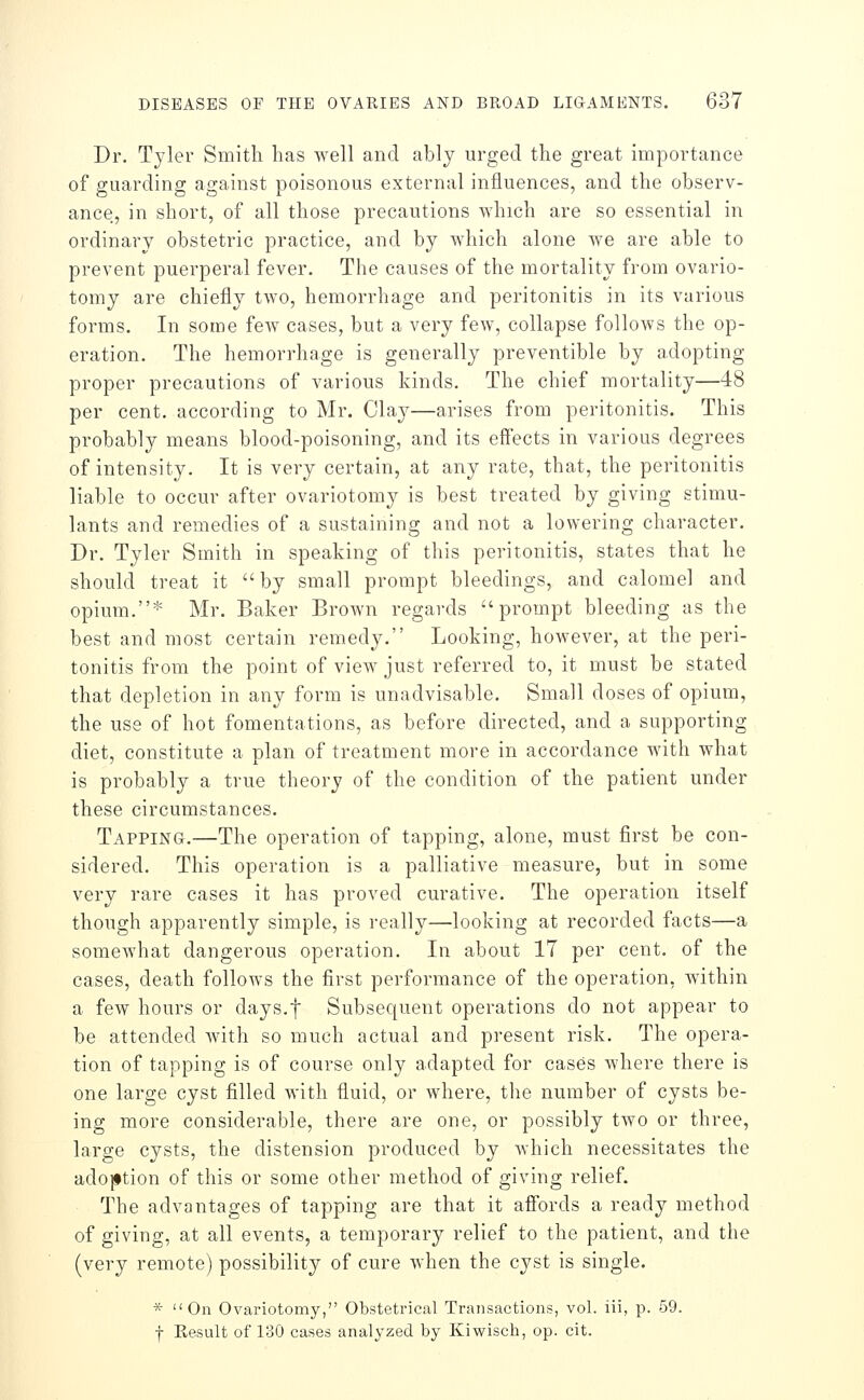 Dr. Tyler Smith has well and ably urged the great importance of guarding against poisonous external influences, and the observ- ance, in short, of all those precautions which are so essential in ordinary obstetric practice, and by which alone we are able to prevent puerperal fever. The causes of the mortality from ovario- tomy are chiefly two, hemorrhage and peritonitis in its various forms. In some few cases, but a very few, collapse follows the op- eration. The hemorrhage is generally preventible by adopting proper precautions of various kinds. The chief mortality—48 per cent, according to Mr. Clay—arises from peritonitis. This probably means blood-poisoning, and its effects in various degrees of intensity. It is very certain, at any rate, that, the peritonitis liable to occur after ovariotomy is best treated by giving stimu- lants and remedies of a sustaining and not a lowering character. Dr. Tyler Smith in speaking of this peritonitis, states that he should treat it by small prompt bleedings, and calomel and opium.* Mr. Baker Brown regards prompt bleeding as the best and most certain remedy. Looking, however, at the peri- tonitis from the point of view just referred to, it must be stated that depletion in any form is unadvisable. Small doses of opium, the use of hot fomentations, as before directed, and a supporting diet, constitute a plan of treatment more in accordance with what is probably a true theory of the condition of the patient under these circumstances. Tapping.—The operation of tapping, alone, must first be con- sidered. This operation is a palliative measure, but in some very rare cases it has proved curative. The operation itself though apparently simple, is really—looking at recorded facts—a somewhat dangerous operation. In about 17 per cent, of the cases, death follows the first performance of the operation, within a few hours or days.f Subsequent operations do not appear to be attended with so much actual and present risk. The opera- tion of tapping is of course only adapted for cases where there is one large cyst filled with fluid, or where, the number of cysts be- ing more considerable, there are one, or possibly two or three, large cysts, the distension produced by Avhich necessitates the adoption of this or some other method of giving relief. The advantages of tapping are that it affords a ready method of giving, at all events, a temporary relief to the patient, and the (very remote) possibility of cure when the cyst is single. * On Ovariotomy, Obstetrical Transactions, vol. iii, p. 59. f Result of 130 cases analyzed by Kiwisch, op. cit.