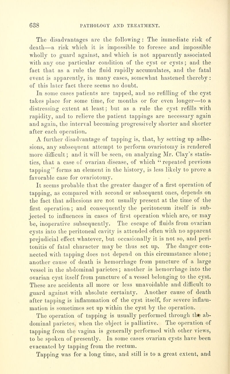 The disadvantages are the following : The immediate risk of death—a risk which it is impossible to foresee and impossible wholly to guard against, and which is not apparently associated with any one particular condition of the cyst or cysts; and the fact that as a rule the fluid rapidly accumulates, and the fatal event is apparently, in many cases, somewhat hastened thereby : of this later fact there seems no doubt. In some cases patients are tapped, and no refilling of the cyst takes place for some time, for months or for even longer—to a distressing extent at least; but as a rule the cyst refills with rapidity, and to relieve the patient tappings are necessary again and again, the interval becoming progressively shorter and shorter after each operation. A further disadvantage of tapping is, that, by setting up adhe- sions, any subsequent attempt to perform ovariotomy is rendered more difficult; and it will be seen, on analyzing Mr. Clay's statis- tics, that a case of ovarian disease, of which repeated previous tapping forms an element in the history, is less likely to prove a favorable case for ovariotomy. It seems probable that the greater danger of a first operation of tapping, as compared with second or subsequent ones, depends on the fact that adhesions are not usually present at the time of the first operation; and consequently the peritoneum itself is sub- jected to influences in cases of first operation which are, or may be, inoperative subsequently. The escape of fluids from ovarian cysts into the peritoneal cavity is attended often with no apparent prejudicial eff'ect whatever, but occasionally it is not so, and peri- tonitis of fatal character may be thus set up. The danger con- nected with tapping does not depend on this circumstance alone; another cause of death is hemorrhage from puncture of a large vessel in the abdominal parietes; another is hemorrhage into the ovarian cyst itself from puncture of a vessel belonging to the cyst. These are accidents all more or less unavoidable and diflicult to guard against with absolute certainty. Another cause of death after tapping is inflammation of the cyst itself, for severe inflam- mation is sometimes set up within the cyst by the operation. The operation of tapping is usually performed through the ab- dominal parietes, when the object is palliative. The operation of tapping from the vagina is generally performed with other views, to be spoken of presently. In some cases ovarian cysts have been evacuated by tapping from the rectum. Tapping was for a long time, and still is to a great extent, and