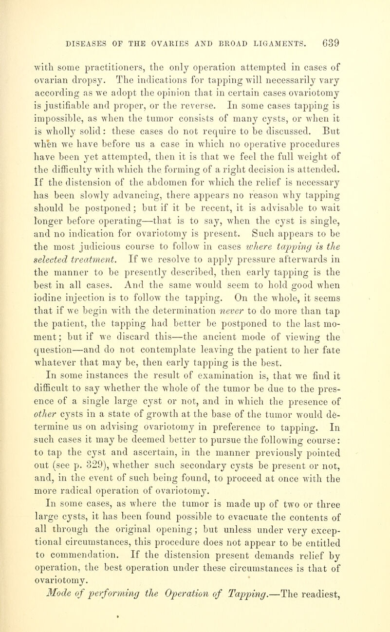 with some practitioners, the only operation attempted in cases of ovarian dropsy. The indications for tapping will necessarily vary according as we adopt the opinion that in certain cases ovariotomy is justifiable and proper, or the reverse. In some cases tapping is impossible, as when the tumor consists of many cysts, or when it is wholly solid; these cases do not require to be discussed. But when we have before us a case in which no operative procedures have been yet attempted, then it is that we feel the full weight of the difiiculty with which the forming of a right decision is attended. If the distension of the abdomen for Avhich the relief is necessary has been slowly advancing, there appears no reason why tapping- should be postponed; but if it be recent, it is advisable to wait longer before operating—that is to say, when the cyst is single, and no indication for ovariotomy is present. Such appears to be the most judicious course to follow in cases ivliere tajjpiiig is the selected treatment. If we resolve to apply pressure afterwards in the manner to be presently described, then early tapping is the best in all cases. And the same would seem to hold good when iodine injection is to follow the tapping. On the whole, it seems that if we begin with the determination 7ieve7' to do more than tap the patient, the tapping had better be postponed to the last mo- ment ; but if we discard this—the ancient mode of viewing the question—and do not contemplate leaving the patient to her fate whatever that may be, then early tapping is the best. In some instances the result of examination is, that we find it difficult to say whether the whole of the tumor be due to the pres- ence of a single large cyst or not, and in which the presence of other C3^sts in a state of growth at the base of the tumor would de- termine us on advising ovariotomy in preference to tapping. In such cases it may be deemed better to pursue the following course: to tap the cyst and ascertain, in the manner previously pointed out (see p. 329), whether such secondary cysts be present or not, and, in the event of such being found, to proceed at once with the more radical operation of ovariotomy. In some cases, as where the tumor is made up of two or three large cysts, it has been found possible to evacuate the contents of all through the original opening; but unless under very excep- tional circumstances, this procedure does not appear to be entitled to commendation. If the distension present demands relief by operation, the best operation under these circumstances is that of ovariotomy. Mode of performing the Operation of Tapping.—The readiest.
