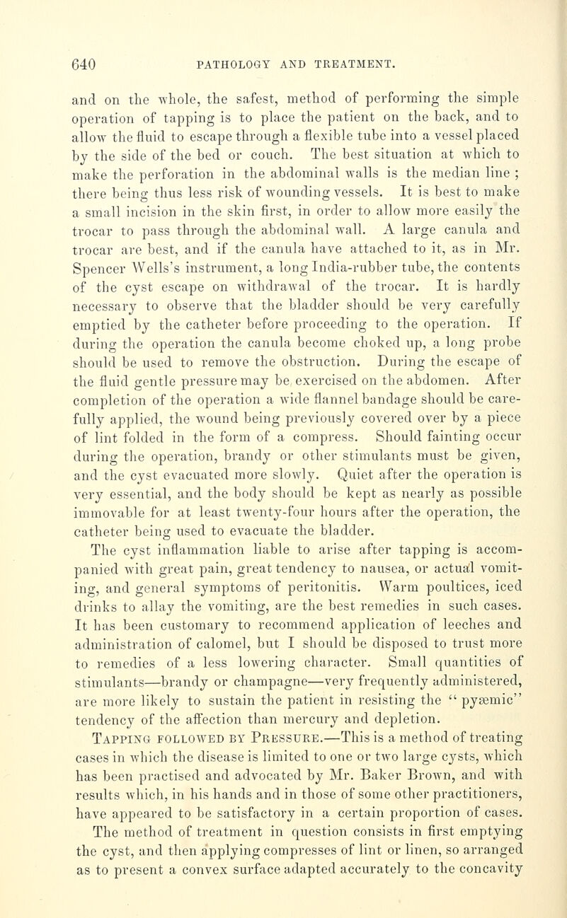 and on the whole, the safest, method of performing the simple operation of tapping is to place the patient on the back, and to allow the fluid to escape through a flexible tube into a vessel placed by the side of the bed or couch. The best situation at which to make the perforation in the abdominal walls is the median line ; there being thus less risk of wounding vessels. It is best to make a small incision in the skin first, in order to allow more easily the trocar to pass through the abdominal wall. A large canula and trocar are best, and if the canula have attached to it, as in Mr. Spencer Wells's instrument, a long India-rubber tube, the contents of the cyst escape on withdrawal of the trocar. It is hardly necessary to observe that the bladder should be very carefully emptied by the catheter before proceeding to the operation. If during the operation the canula become choked up, a long probe should be used to remove the obstruction. During the escape of the fluid gentle pressure may be exercised on the abdomen. After completion of the operation a wide flannel bandage should be care- fully applied, the wound being previously covered over by a piece of lint folded in the form of a compress. Should fainting occur during the operation, brandy or other stimulants must be given, and the cyst evacuated more slowly. Quiet after the operation is very essential, and the body should be kept as nearly as possible immovable for at least twenty-four hours after the operation, the catheter being used to evacuate the bladder. The cyst inflammation liable to arise after tapping is accom- panied with great pain, great tendency to nausea, or actua!l vomit- ing, and general symptoms of peritonitis. Warm poultices, iced drinks to allay the vomiting, are the best remedies in such cases. It has been customary to recommend application of leeches and administration of calomel, but I should be disposed to trust more to remedies of a less lowering character. Small quantities of stimulants—brandy or champagne—very frequently administered, are more likely to sustain the patient in resisting the  pyemic tendency of the affection than mercury and depletion. Tapping followed by Pressure.—This is a method of treating cases in Avhich the disease is limited to one or two large cysts, which has been practised and advocated by Mr. Baker Brown, and with results which, in his hands and in those of some other practitioners, have appeared to be satisfactory in a certain proportion of cases. The method of treatment in question consists in first emptying the cyst, and then applying compresses of lint or linen, so arranged as to present a convex surface adapted accurately to the concavity