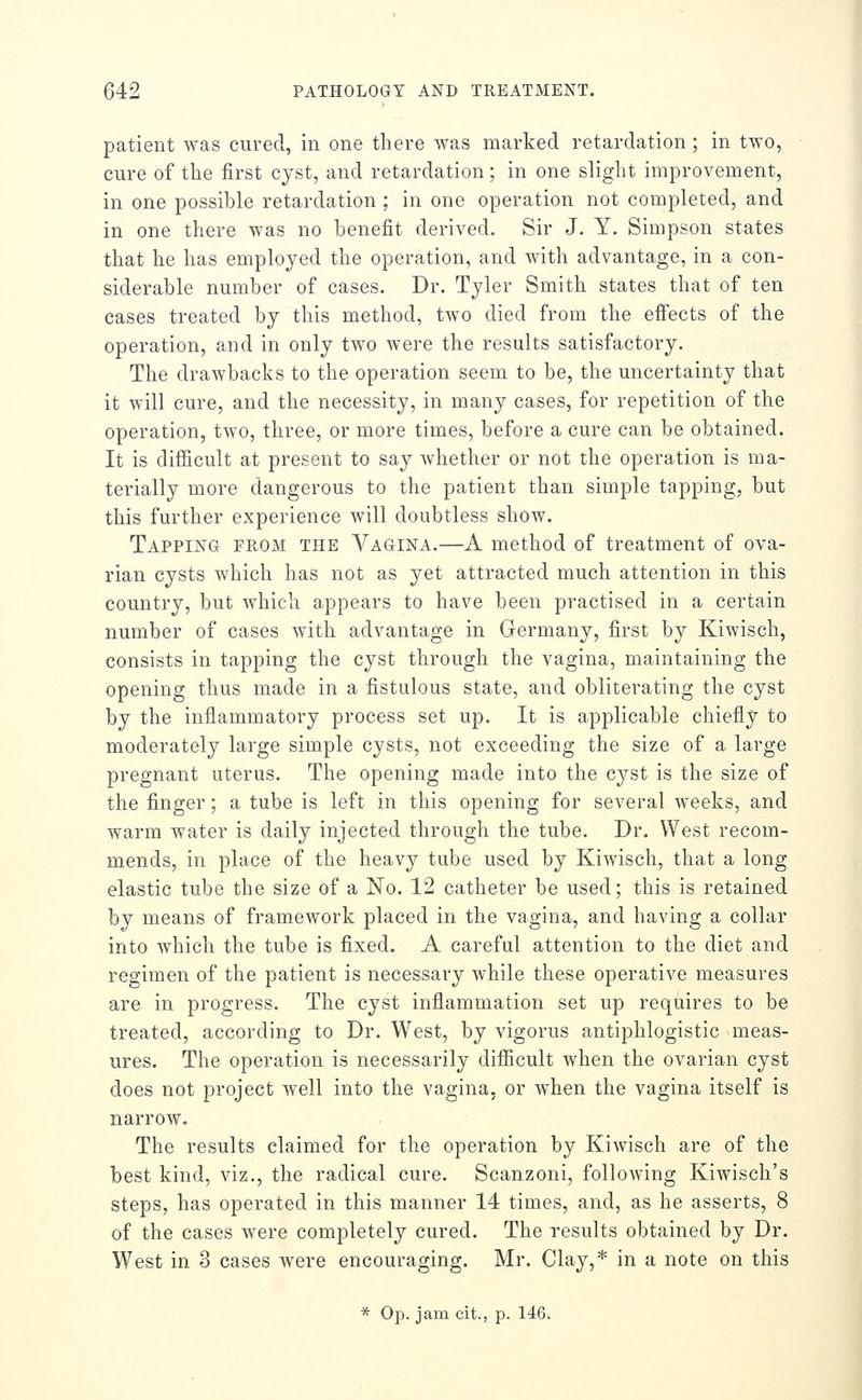 patient was cured, in one there was marked retardation ; in two, cure of the first cyst, and retardation; in one slight improvement, in one possible retardation ; in one operation not completed, and in one there was no benefit derived. Sir J, Y. Simpson states that he has employed the operation, and with advantage, in a con- siderable number of cases. Dr. Tyler Smith states that of ten cases treated by this method, two died from the effects of the operation, and in only two were the results satisfactory. The drawbacks to the operation seem to be, the uncertainty that it will cure, and the necessity, in many cases, for repetition of the operation, two, three, or more times, before a cure can be obtained. It is difficult at present to say whether or not the operation is ma- terially more dangerous to the patient than simple tapping, but this further experience will doubtless show. Tapping from the Vagina.—A method of treatment of ova- rian cysts which has not as yet attracted much attention in this country, but which appears to have been practised in a certain number of cases with advantage in Germany, first by Kiwisch, consists in tapping the cyst through the vagina, maintaining the opening thus made in a fistulous state, and obliterating the cyst by the inflammatory process set up. It is applicable chiefly to moderately large simple cysts, not exceeding the size of a large pregnant uterus. The opening made into the cyst is the size of the finger; a tube is left in this opening for several weeks, and warm water is daily injected through the tube. Dr. West recom- mends, in place of the heavy tube used by Kiwisch, that a long elastic tube the size of a No. 12 catheter be used; this is retained by means of framework placed in the vagina, and having a collar into which the tube is fixed. A careful attention to the diet and regimen of the patient is necessary while these operative measures are in progress. The cyst inflammation set up requires to be treated, according to Dr. West, by vigorus antiphlogistic meas- ures. The operation is necessarily diflicult when the ovarian cyst does not project well into the vagina, or when the vagina itself is narrow. The results claimed for the operation by Kiwisch are of the best kind, viz., the radical cure. Scanzoni, following Kiwisch's steps, has operated in this manner 14 times, and, as he asserts, 8 of the cases were completely cured. The results obtained by Dr. West in 3 cases were encouraging. Mr. Clay,* in a note on this * Op. jam cit., p. 146.