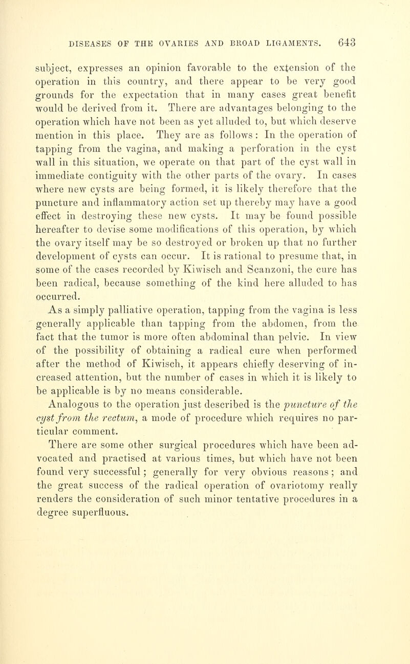 subject, expresses an opinion favorable to the extension of the operation in this country, and there appear to be very good grounds for the expectation that in many cases great benefit would be derived from it. There are advantages belonging to the operation which have not been as yet alluded to, but which deserve mention in this place. They are as follows : In the operation of tapping from the vagina, and making a perforation in the cyst wall in this situation, we operate on that part of the cyst wall in immediate contiguity with the other parts of the ovary. In cases where new cysts are being formed, it is likely therefore that the puncture and inflammatory action set up thereby may have a good effect in destroying these new cysts. It may be found possible hereafter to devise some modifications of this operation, by which the ovary itself may be so destroyed or broken up that no further development of cysts can occur. It is rational to presume that, in some of the cases recorded by Kiwisch and Scanzoni, the cure has been radical, because something of the kind here alluded to has occurred. As a simply palliative operation, tapping from the vagina is less generally applicable than tapping from the abdomen, from the fact that the tumor is more often abdominal than pelvic. In view of the possibility of obtaining a radical cure when performed after the method of Kiwisch, it appears chiefly deserving of in- creased attention, but the number of cases in which it is likely to be applicable is by no means considerable. Analogous to the operation just described is the puncture of the cyst from the rectum, a mode of procedure which requires no par- ticular comment. There are some other surgical procedures which have been ad- vocated and practised at various times, but which have not been found very successful; generally for very obvious reasons; a,nd the great success of the radical operation of ovariotomy really renders the consideration of such minor tentative procedures in a degree superfluous.