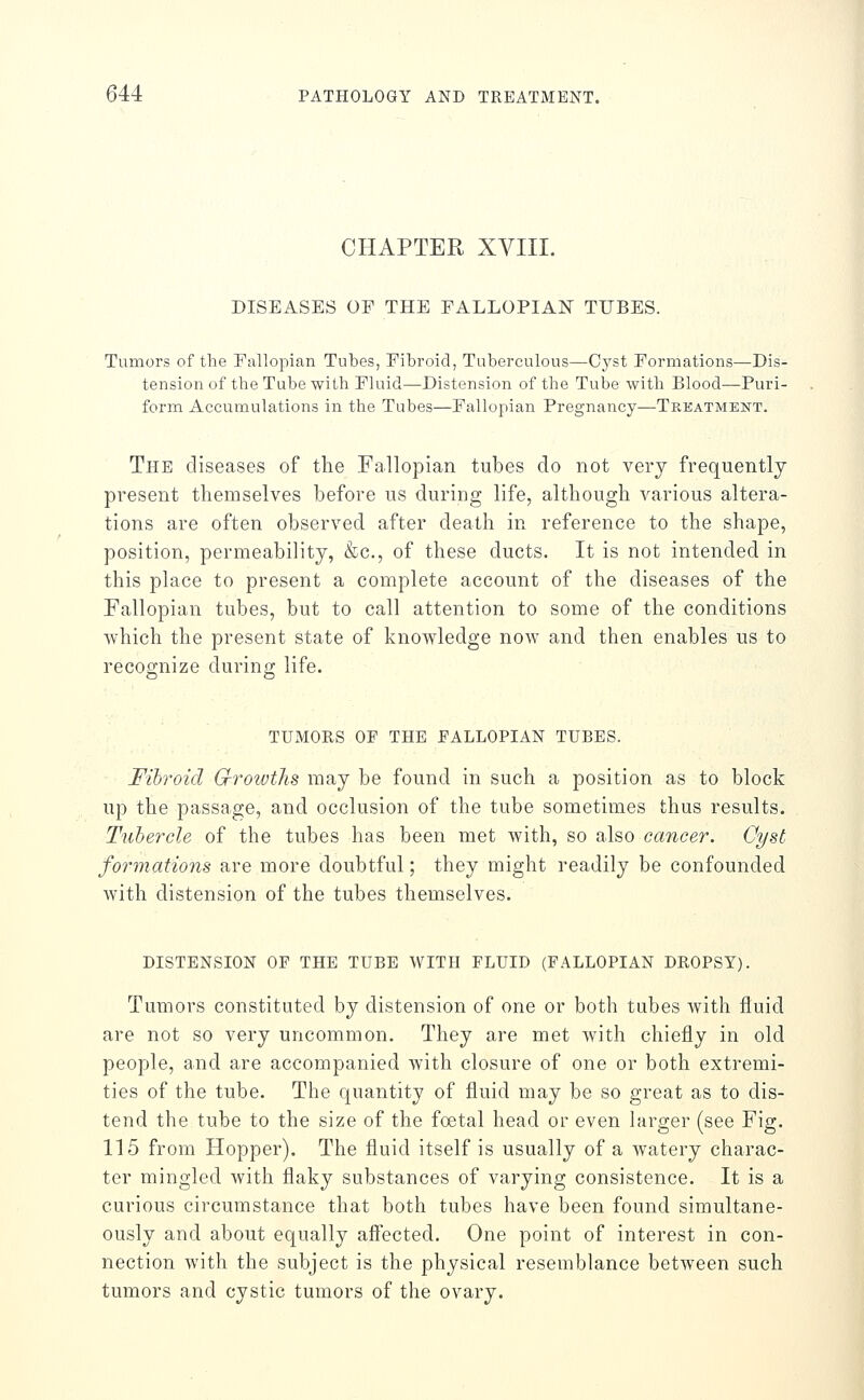 CHAPTER XVIII. DISEASES OP THE FALLOPIAN TUBES. Tumors of the Fallopian Tubes, Fibroid, Tuberculous—Cyst Formations—Dis- tension of the Tube with Fluid—Distension of the Tube with Blood—Puri- form Accumulations in the Tubes—Fallopian Pregnancy—Tkkatment. The diseases of the Fallopian tubes do not very frequently present themselves before us during life, although various altera- tions are often observed after death in reference to the shape, position, permeability, &c., of these ducts. It is not intended in this place to present a complete account of the diseases of the Fallopian tubes, but to call attention to some of the conditions which the present state of knowledge noAv and then enables us to recognize during life. TUMOES OP the FALLOPIAN TUBES. Fibroid Gf-rowths may be found in such a position as to block up the passage, and occlusion of the tube sometimes thus results. Tubercle of the tubes has been met with, so also cancer. Cyst formations are more doubtful; they might readily be confounded Avith distension of the tubes themselves. DISTENSION OF THE TUBE WITH FLUID (FALLOPIAN DROPSY). Tumors constituted by distension of one or both tubes with fluid are not so very uncommon. They are met with chiefly in old people, and are accompanied with closure of one or both extremi- ties of the tube. The quantity of fluid may be so great as to dis- tend the tube to the size of the foetal head or even larger (see Fig. 115 from Hopper). The fluid itself is usually of a watery charac- ter mingled with flaky substances of varying consistence. It is a curious circumstance that both tubes have been found simultane- ously and about equally affected. One point of interest in con- nection with the subject is the physical resemblance between such tumors and cystic tumors of the ovary.