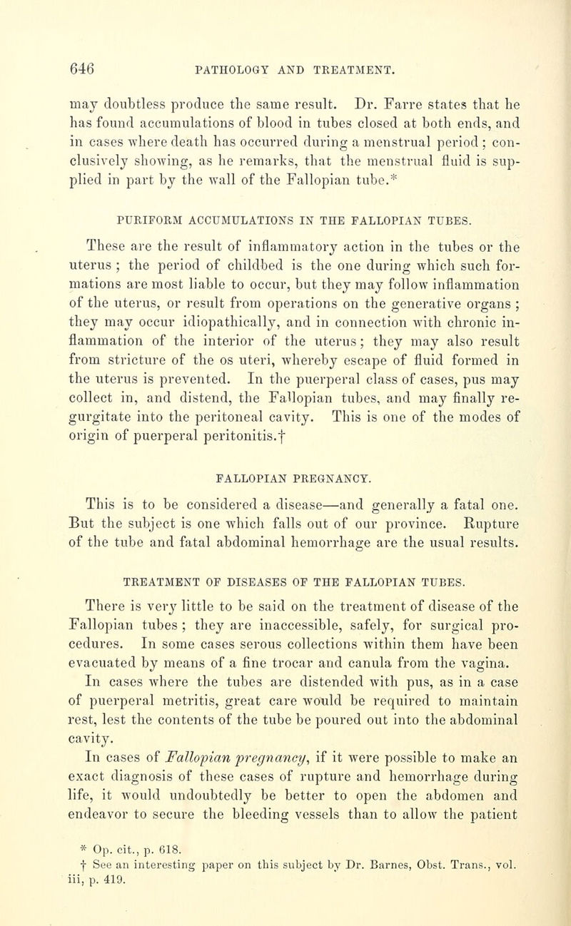 may doubtless produce the same result. Dr. Farre states that he has found accumulations of blood in tubes closed at both ends, and in cases where death has occurred during a menstrual period ; con- clusively showing, as he remarks, that the menstrual fluid is sup- plied in part by the wall of the Fallopian tube.* PURIFORM ACCUMULATIONS IN THE FALLOPIAN TUBES. These are the result of inflammatory action in the tubes or the uterus ; the period of childbed is the one during which such for- mations are most liable to occur, but they may follow inflammation of the uterus, or result from operations on the generative organs ; they may occur idiopathically, and in connection with chronic in- flammation of the interior of the uterus; they may also result from stricture of the os uteri, whereby escape of fluid formed in the uterus is prevented. In the puerperal class of cases, pus may collect in, and distend, the Fallopian tubes, and may finally re- gurgitate into the peritoneal cavity. This is one of the modes of origin of puerperal peritonitis.f FALLOPIAN PREGNANCY. This is to be considered a disease—and generally a fatal one. But the subject is one which falls out of our province. Rupture of the tube and fatal abdominal hemorrhage are the usual results. TREATMENT OF DISEASES OF THE FALLOPIAN TUBES. There is very little to be said on the treatment of disease of the Fallopian tubes ; they are inaccessible, safely, for surgical pro- cedures. In some cases serous collections within them have been evacuated by means of a fine trocar and canula from the vagina. In cases where the tubes are distended with pus, as in a case of puerperal metritis, great care would be required to maintain rest, lest the contents of the tube be poured out into the abdominal cavity. In cases of Fallopian pregnaney, if it were possible to make an exact diagnosis of these cases of rupture and hemorrhage during life, it would undoubtedly be better to open the abdomen and endeavor to secure the bleeding vessels than to allow the patient * Op. cit., p. 618. f See an interesting paper on this subject by Dr. Barnes, Obst. Trans., vol. iii, p. 419.
