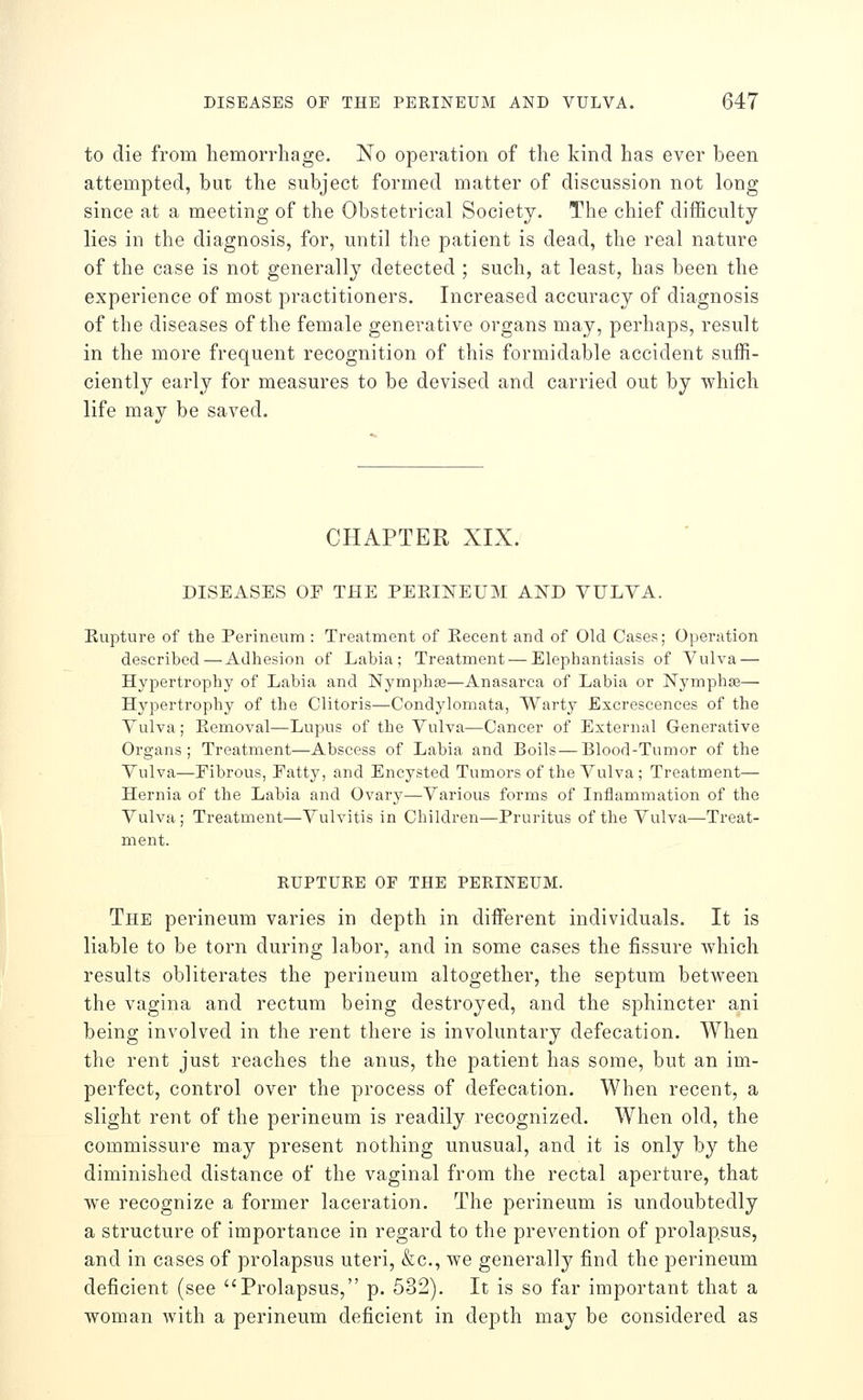 to die from hemorrhage. No operation of the kind has ever been attempted, but the subject formed matter of discussion not long- since at a meeting of the Obstetrical Society. The chief difficulty lies in the diagnosis, for, until the patient is dead, the real nature of the case is not generally detected ; such, at least, has been the experience of most practitioners. Increased accuracy of diagnosis of the diseases of the female generative organs may, perhaps, result in the more frequent recognition of this formidable accident suffi- ciently early for measures to be devised and carried out by which life may be saved. CHAPTER XIX. DISEASES OF THE PEKINEUM AND VULVA. Rupture of the Perineum : Treatment of Recent and of Old Cases; Operation described — Adhesion of Labia; Treatment — Elephantiasis of Vulva — Hypertrophy of Labia and Nymphse—Anasarca of Labia or Nymphse— Hypertrophy of the Clitoris—Condylomata, Warty Excrescences of the Vulva; Removal—Lupus of the Vulva—Cancer of External Generative Organs; Treatment—Abscess of Labia and Boils — Blood-Tumor of the Vulva—Fibrous, Fatty, and Encysted Tumors of the Vulva ; Treatment— Hernia of the Labia and Ovary—Various foi*ms of Inflammation of the Vulva ; Treatment—Vulvitis in Children—Pruritus of the Vulva—Treat- ment. RUPTURE OF THE PERINEUM. The perineum varies in depth in different individuals. It is liable to be torn during labor, and in some cases the fissure which results obliterates the perineum altogether, the septum between the vagina and rectum being destroyed, and the sphincter ani being involved in the rent there is involuntary defecation. When the rent just reaches the anus, the patient has some, but an im- perfect, control over the process of defecation. When recent, a slight rent of the perineum is readily recognized. When old, the commissure may present nothing unusual, and it is only by the diminished distance of the vaginal from the rectal aperture, that we recognize a former laceration. The perineum is undoubtedly a structure of importance in regard to the prevention of prolapsus, and in cases of prolapsus uteri, &c., we generally find the perineum deficient (see Prolapsus, p. 532). It is so far important that a woman Avith a perineum deficient in depth may be considered as