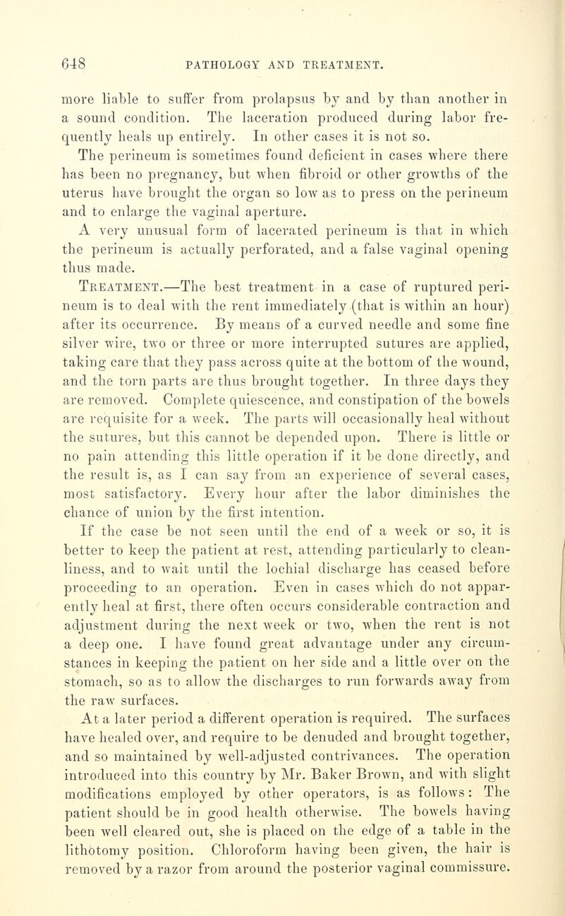 more liable to suffer from prolapsus by and by than another in a sound condition. The laceration produced during labor fre- quently heals up entirely. In other cases it is not so. The perineum is sometimes found deficient in cases where there has been no pregnancy, but when fibroid or other grow^ths of the uterus have brought the organ so Ioav as to press on the perineum and to enlarge the vaginal aperture. A very unusual form of lacerated perineum is that in which the perineum is actually perforated, and a false vaginal opening thus made. Treatment.—The best treatment in a case of ruptured peri- neum is to deal with the rent immediately (that is within an hour) after its occurrence. By means of a curved needle and some fine silver wire, two or three or more interrupted sutures are applied, taking care that they pass across quite at the bottom of the wound, and the torn parts are thus brought together. In three days they are removed. Complete quiescence, and constipation of the bowels are requisite for a week. The parts will occasionally heal without the sutures, but this cannot be depended upon. There is little or no pain attending this little operation if it be done directly, and the result is, as I can say from an experience of several cases, most satisfactory. Every hour after the labor diminishes the chance of union by the first intention. If the case be not seen until the end of a week or so, it is better to keep the patient at rest, attending particularly to clean- liness, and to wait until the lochial discharge has ceased before proceeding to an operation. Even in cases Avhich do not appar- ently heal at first, there often occurs considerable contraction and adjustment during the next week or two, when the rent is not a deep one. I have found great advantage under any circum- stances in keeping the patient on her side and a little over on the stomach, so as to allow the discharges to run forwards away from the raw surfaces. At a later period a different operation is required. The surfaces have healed over, and require to be denuded and brought together, and so maintained by well-adjusted contrivances. The operation introduced into this country by Mr. Baker Brown, and with slight modifications employed by other operators, is as follows : The patient should be in good health otherwise. The bowels having been well cleared out, she is placed on the edge of a table in the lithotomy position. Chloroform having been given, the hair is removed by a razor from around the posterior vaginal commissure.