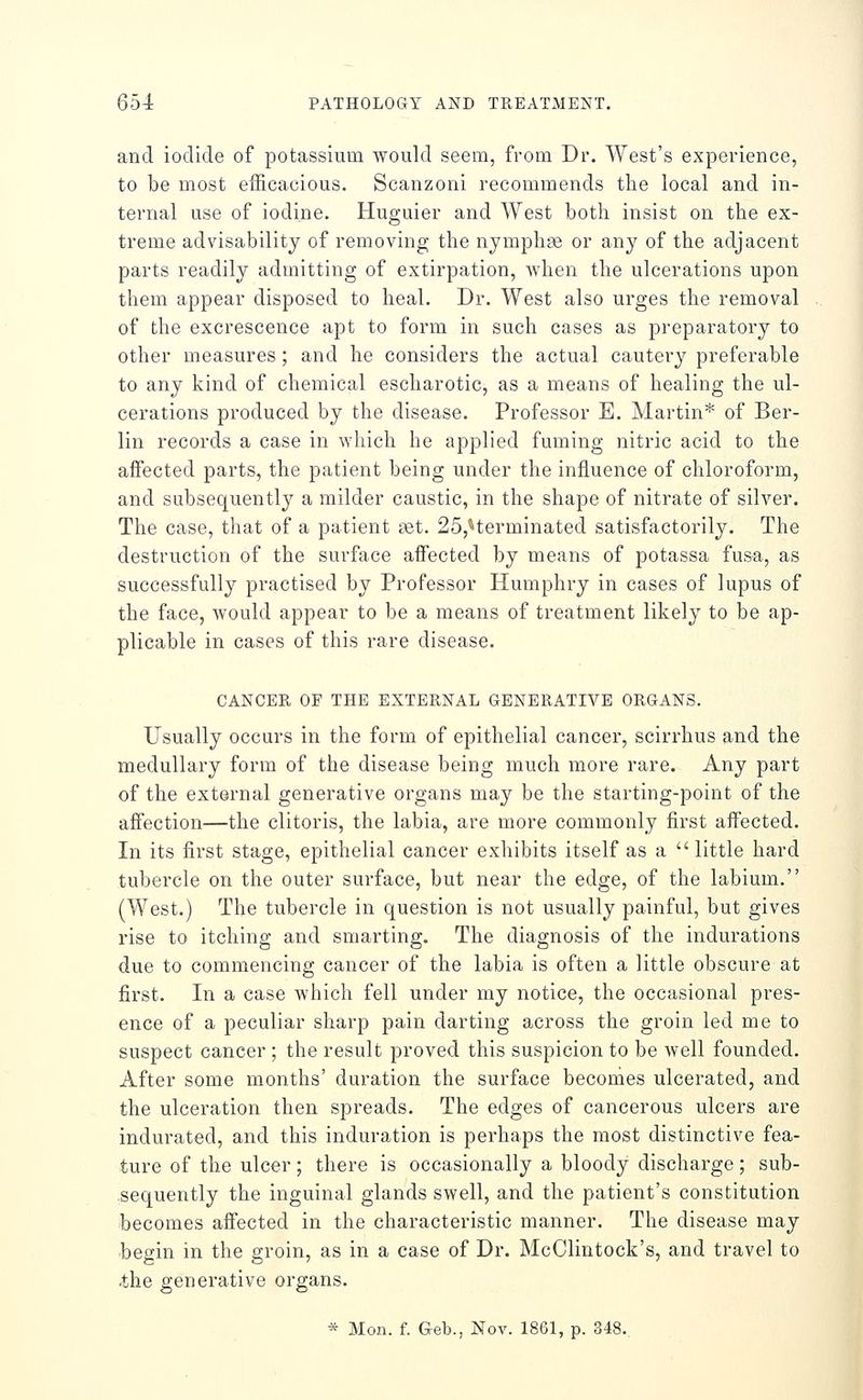 and iodide of potassium would seem, from Dr. West's experience, to be most efficacious. Scanzoni recommends the local and in- ternal use of iodine. Huguier and West both insist on the ex- treme advisability of removing the nymphae or any of the adjacent parts readily admitting of extirpation, when the ulcerations upon them appear disposed to heal. Dr. West also urges the removal of the excrescence apt to form in such cases as preparatory to other measures; and he considers the actual cautery preferable to any kind of chemical escharotic, as a means of healing the ul- cerations produced by the disease. Professor E. Martin* of Ber- lin records a case in which he applied fuming nitric acid to the affected parts, the patient being under the influence of chloroform, and subsequently a milder caustic, in the shape of nitrate of silver. The case, that of a patient net. 25,*terminated satisfactorily. The destruction of the surface affected by means of potassa fusa, as successfully practised by Professor Humphry in cases of lupus of the face, would appear to be a means of treatment likely to be ap- plicable in cases of this rare disease. CANCER OF THE EXTERNAL GENERATIVE ORGANS. Usually occurs in the form of epithelial cancer, scirrhus and the medullary form of the disease being much more rare. Any part of the external generative organs may be the starting-point of the affection—the clitoris, the labia, are more commonly first affected. In its first stage, epithelial cancer exhibits itself as a  little hard tubercle on the outer surface, but near the edge, of the labium. (West.) The tubercle in question is not usually painful, but gives rise to itching and smarting. The diagnosis of the indurations due to commencing cancer of the labia is often a little obscure at first. In a case which fell under my notice, the occasional pres- ence of a peculiar sharp pain darting across the groin led me to suspect cancer ; the result proved this suspicion to be well founded. After some months' duration the surface beconies ulcerated, and the ulceration then spreads. The edges of cancerous ulcers are indurated, and this induration is perhaps the most distinctive fea- ture of the ulcer; there is occasionally a bloody discharge; sub- sequently the inguinal glands swell, and the patient's constitution becomes affected in the characteristic manner. The disease may begin in the groin, as in a case of Dr. McClintock's, and travel to •the generative organs. * Mon. f. Geb., Nov. 1861, p. 348.