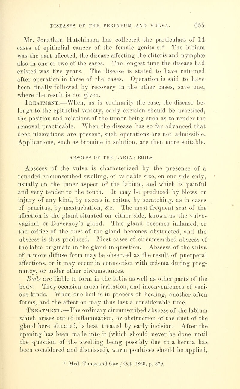 Mr. Jonathan Hutchinson has collected the particulars of 14 cases of epithelial cancer of the female genitals.* The labium was the part affected, the disease affecting the clitoris and nymphse also in one or two of the cases. The longest time the disease had existed was five years. The disease is stated to have returned after operation in three of the cases. Operation is said to have been finally followed by recovery in the other cases, save one, where the result is not given. Treatment.—When, as is ordinarily the case, the disease be- longs to the epithelial variety, early excision should be practised, the position and relations of the tumor being such as to render the removal practicable. When the disease has so far advanced that deep ulcerations are present, such operations are not admissible. Applications, such as bromine in solution, are then more suitable. ABSCESS OF THE LABIA ; BOILS. Abscess of the vulva is characterized by the presence of a rounded circumscribed swelling, of variable size, on one side only, usually on the inner aspect of the labium, and which is painful and very tender to the touch. It may be produced by blows or injury of any kind, by excess in coitus, by scratching, as in cases of pruritus, by masturbation, &c. The most frequent seat of the affection is the gland situated on either side, known as the vulvo- vaginal or Duvernoy's gland. This gland becomes inflamed, or the orifice of the duct of the gland becomes obstructed, and the abscess is thus produced. Most cases of circumscribed abscess of the labia originate in the gland in question. Abscess of the vulva of a more diffuse form may be observed as the result of puerperal affections, or it may occur in connection with oedema during preg- nancy, or under other circumstances. Boils are liable to form in the labia as well as other parts of the body. They occasion much irritation, and inconveniences of vari- ous kinds. When one boil is in process of healing, another often forms, and the affection may thus last a considerable time. Treatment.—The ordinary circumscribed abscess of the labium which arises out of inflammation, or obstruction of the duct of the gland here situated, is best treated by early incision. After the opening has been made into it (which should never be done until the question of the swelling being possibly due to a hernia has been considered and dismissed), warm poultices should be applied, * Med. Times and Gaz., Oct. 1860, p. 379.