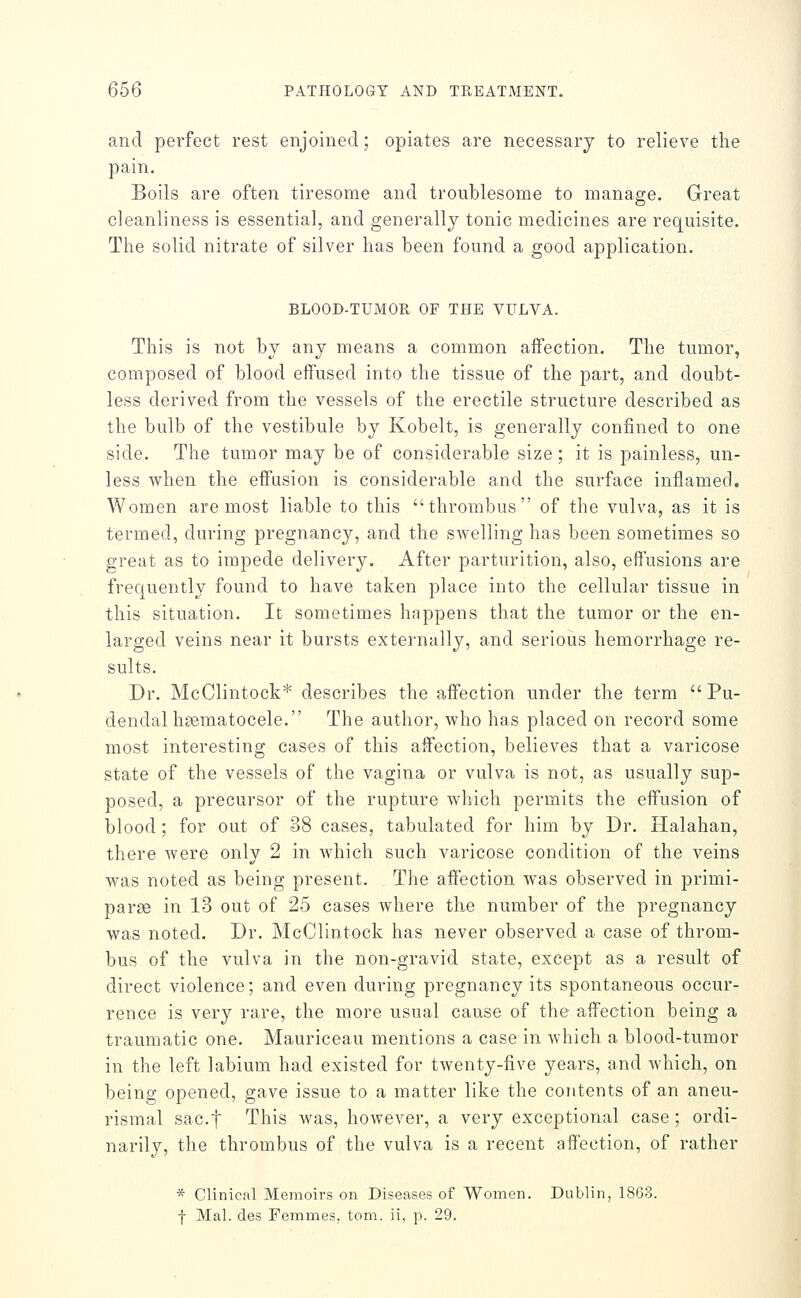 and perfect rest enjoined; opiates are necessary to relieve the pain. Boils are often tiresome and troublesome to manage. Great cleanliness is essential, and generally tonic medicines are requisite. The solid nitrate of silver has been found a good application. BLOOD-TUiMOR OP THE VULVA. This is not by any means a common affection. The tumor, composed of blood effused into the tissue of the part, and doubt- less derived from the vessels of the erectile structure described as the bulb of the vestibule by Kobelt, is generally confined to one side. The tumor may be of considerable size; it is painless, un- less when the effusion is considerable and the surface inflamed. Women are most liable to this thrombus of the vulva, as it is termed, during pregnancy, and the swelling has been sometimes so great as to impede delivery. After parturition, also, effusions are frequently found to have taken place into the cellular tissue in this situation. It sometimes happens that the tumor or the en- larged veins near it bursts externally, and serious hemorrhage re- sults. Dr. McClintock* describes the affection under the term  Pu- dendal haematocele. The author, who has placed on record some most interesting cases of this affection, believes that a varicose state of the vessels of the vagina or vulva is not, as usually sup- posed, a precursor of the rupture which permits the effusion of blood; for out of 38 cases, tabulated for him by Dr. Halahan, there were only 2 in which such varicose condition of the veins was noted as being present. The affection was observed in primi- parse in 13 out of 25 cases where the number of the pregnancy was noted. Dr. McClintock has never observed a case of throm- bus of the vulva in the non-gravid state, except as a result of direct violence; and even during pregnancy its spontaneous occur- rence is very rare, the more usual cause of the affection being a traumatic one. Mauriceau mentions a case in which a blood-tumor in the left labium had existed for twenty-five years, and which, on being opened, gave issue to a matter like the contents of an aneu- rismal sac.f This was, however, a very exceptional case; ordi- narily, the thrombus of the vulva is a recent affection, of rather * Clinical Memoirs on Diseases of Women. Dublin, 1863. f Mai. des Femmes, torn, ii, p. 29.