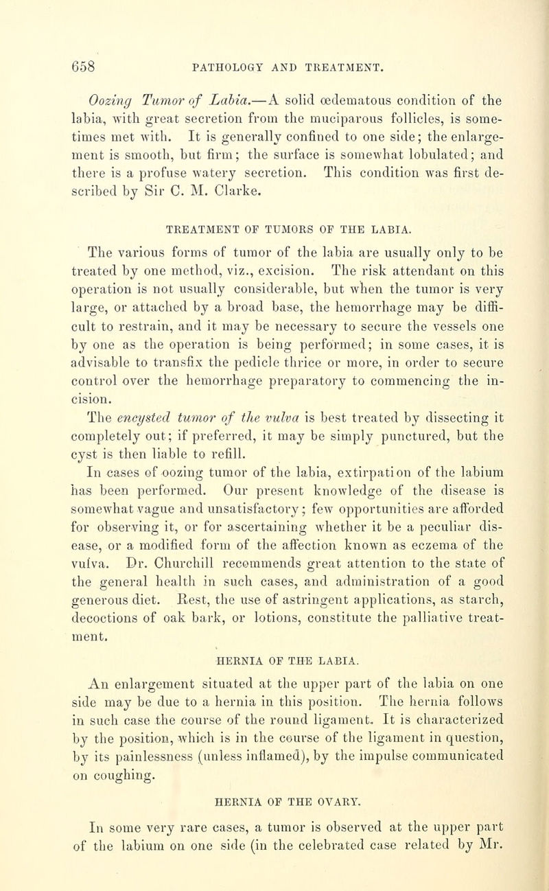 Oozing Tumor of Labia.—A solid oeclematous condition of the labia, with great secretion from the muciparous follicles, is some- times met with. It is generally confined to one side; the enlarge- ment is smooth, but firm; the surface is somewhat lobulated; and there is a profuse watery secretion. This condition was first de- scribed by Sir C. M. Clarke. TREATMENT OF TUMORS OF THE LABIA. The various forms of tumor of the labia are usually only to be treated by one method, viz., excision. The risk attendant on this operation is not usually considerable, but when the tumor is very large, or attached by a broad base, the hemorrhage may be diffi- cult to restrain, and it may be necessary to secure the vessels one by one as the operation is being performed; in some cases, it is advisable to transfix the pedicle thrice or more, in order to secure control over the hemorrhage preparatory to commencing the in- cision. The encysted tumor of the vulva is best treated by dissecting it completely out; if preferred, it may be simply punctured, but the cyst is then liable to refill. In cases of oozing tumor of the labia, extirpation of the labium has been performed. Our present knowledge of the disease is somewhat vague and unsatisfactory; few opportunities are afforded for observing it, or for ascertaining whether it be a peculiar dis- ease, or a modified form of the affection known as eczema of the vulva. Dr. Churchill recommends great attention to the state of the general health in such cases, and administration of a good generous diet. Rest, the use of astringent applications, as starch, decoctions of oak bark, or lotions, constitute the palliative treat- ment. HERNIA OF THE LABIA. An enlargement situated at the upper part of the labia on one side may be due to a hernia in this position. The hernia follows in such case the course of the round ligament. It is characterized by the position, which is in the course of the ligament in question, by its painlessness (unless inflamed), by the impulse communicated on coughing. HERNIA OF THE OVARY. In some very rare cases, a tumor is observed at the upper part of the labium on one side (in the celebrated case related by Mr.