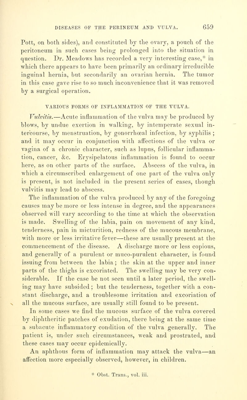 Pott, on both sides), and constituted by the ovary, a pouch of the peritoneum in such cases being prolonged into the situation in question. Dr. Meadows has recorded a very interesting case,* in which there appears to have been primarily an ordinary irreducible inguinal hernia, but secondarily an ovarian hernia. The tumor in this case gave rise to so much inconvenience that it was removed by a surgical operation. VARIOUS FORMS OF INFLAMMATION OF THE VULVA. Vulvitis.—Acute inflammation of the vulva may be produced by blows, by undue exertion in walking, by intemperate sexual in- tercourse, by menstruation, by gonorrhoea! infection, by syphilis ; and it may occur in conjunction with affections of the vulva or vagina of a chronic character, such as lupus, follicular inflamma- tion, cancer, &c. Erysipelatous inflammation is found to occur here, as on other parts of the surface. Abscess of the vulva, in which a circumscribed enlargement of one part of the vulva only is present, is not included in the present series of cases, though vulvitis may lead to abscess. The inflammatian of the vulva produced by any of the foregoing causes maybe more or less intense in degree, and the appearances observed will vary according to the time at which the observation is made. Swelling of the labia, pain on movement of any kind, tenderness, pain in micturition, redness of the mucous membrane, with more or less irritative fevei—these are usually present at the commencement of the disease. A discharge more or less copious, and generally of a purulent or muco-purulent character, is found issuing from between the labia ; the skin at the upper and inner parts of the thighs is excoriated. The swelling may be very con- siderable. If the case be not seen until a later period, the swell- ing may have subsided; but the tenderness, together with a con- stant discharge, and a troublesome irritation and excoriation of all the mucous surface, are usually still found to be present. In some cases we find the mucous surface of the vulva covered by diphtheritic patches of exudation, there being at the same time a subacute inflammatory condition of the vulva generally. The patient is, under such circumstances, weak and prostrated, and these cases may occur epidemically. An aphthous form of inflammation may attack the vulva—an affection more especially observed, however, in children. * Obst. Trans., vol. iii.