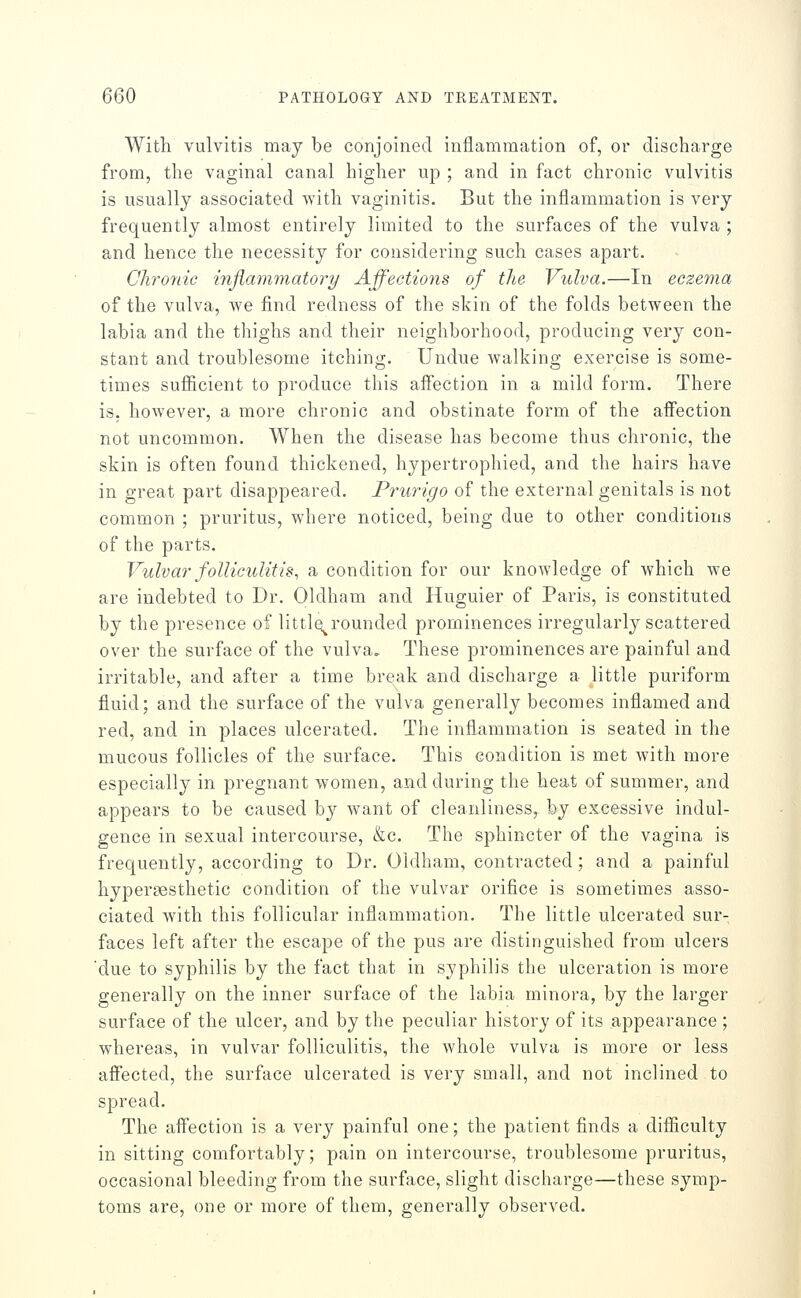 With vulvitis may be conjoined inflammation of, or discharge from, the vaginal canal higher up ; and in fact chronic vulvitis is usually associated with vaginitis. But the inflammation is very frequently almost entirely limited to the surfaces of the vulva ; and hence the necessity for considering such cases apart. Clironic inflammatory Affections of the Vulva.—In eczema of the vulva, we find redness of the skin of the folds between the labia and the thighs and their neighborhood, producing very con- stant and troublesome itching. Undue walking exercise is some- times sufficient to produce this affection in a mild form. There is, however, a more chronic and obstinate form of the affection not uncommon. When the disease has become thus chronic, the skin is often found thickened, hypertrophied, and the hairs have in great part disappeared. Prurigo of the external genitals is not common ; pruritus, where noticed, being due to other conditions of the parts. Vulvar folliculitis, a condition for our knowledge of which we are indebted to Dr. Oldham and Huguier of Paris, is constituted by the presence of little^rounded prominences irregularly scattered over the surface of the vulva. These prominences are painful and irritable, and after a time break and discharge a little puriform fluid; and the surface of the vulva generally becomes inflamed and red, and in places ulcerated. The inflammation is seated in the mucous follicles of the surface. This condition is met with more especially in pregnant women, and during the heat of summer, and appears to be caused b}^ want of cleanliness, by excessive indul- gence in sexual intercourse, &c. The sphincter of the vagina is frequently, according to Dr. Oldham, contracted; and a painful hypersesthetic condition of the vulvar oriflce is sometimes asso- ciated with this follicular inflammation. The little ulcerated sur- faces left after the escape of the pus are distinguished from ulcers due to syphilis by the fact that in syphilis the ulceration is more generally on the inner surface of the labia minora, by the larger surface of the ulcer, and by the peculiar history of its appearance ; whereas, in vulvar folliculitis, the whole vulva is more or less affected, the surface ulcerated is very small, and not inclined to spread. The affection is a very painful one; the patient finds a difiiculty in sitting comfortably; pain on intercourse, troublesome pruritus, occasional bleeding from the surface, slight discharge—these symp- toms are, one or more of them, generally observed.