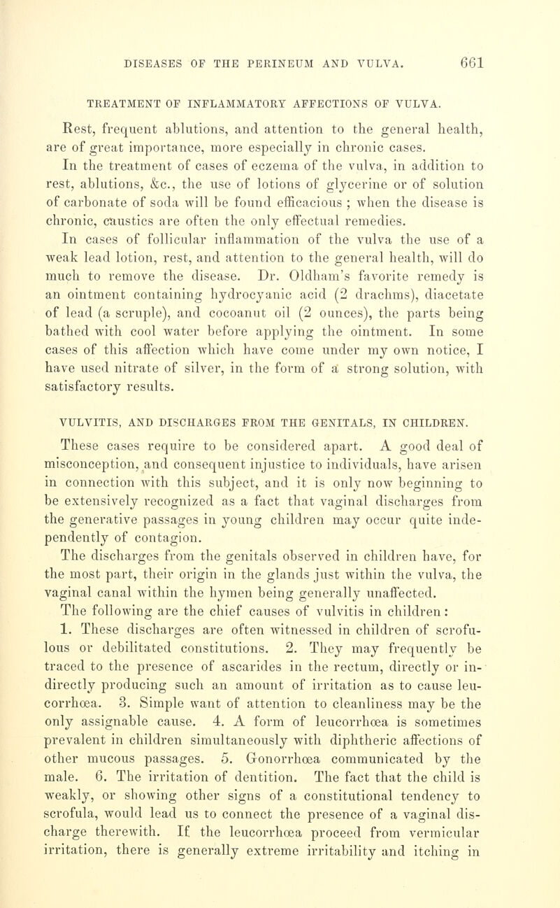 TREATMENT OP INFLAMMATORY AFFECTIONS OF VULVA. Rest, frequent ablutions, and attention to the general health, are of great importance, more especially in chronic cases. In the treatment of cases of eczema of the vulva, in addition to rest, ablutions, &c., the use of lotions of glycerine or of solution of carbonate of soda will be found efficacious ; when the disease is chronic, caustics are often the only effectual remedies. In cases of follicular inflammation of the vulva the use of a weak lead lotion, rest, and attention to the general health, will do much to remove the disease. Dr. Oldham's favorite remedy is an ointment containing hydrocyanic acid (2 drachms), diacetate of lead (a scruple), and cocoanut oil (2 ounces), the parts being bathed with cool water before applying the ointment. In some cases of this aftection which have come under my own notice, I have used nitrate of silver, in the form of a strong solution, with satisfactory results. VULVITIS, AND DISCHARGES FROM THE GENITALS, IN CHILDREN. These cases require to be considered apart. A good deal of misconception, and consequent injustice to individuals, have arisen in connection with this subject, and it is only now beginning to be extensively recognized as a fact that vaginal discharges from the generative passages in young children may occur quite inde- pendently of contagion. The discharges from the genitals observed in children have, for the most part, their origin in the glands just within the vulva, the vaginal canal within the hymen being generally unaff'ected. The following are the chief causes of vulvitis in children: 1. These discharges are often witnessed in children of scrofu- lous or debilitated constitutions. 2. They may frequently be traced to the presence of ascarides in the rectum, directly or in-- directly producing such an amount of irritation as to cause leu- corrhoea. 3. Simple want of attention to cleanliness may be the only assignable cause. 4. A form of leucorrhoea is sometimes prevalent in children simultaneously with diphtheric affections of other mucous passages. 5. Gonorrhoea communicated by the male. 6, The irritation of dentition. The fact that the child is weakly, or showing other signs of a constitutional tendency to scrofula, would lead us to connect the presence of a vaginal dis- charge therewith. If the leucorrhoea proceed from vermicular irritation, there is generally extreme irritability and itching in
