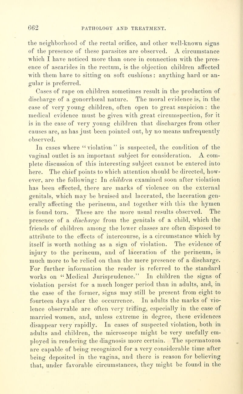 the neighborhood of the rectal orifice, and other well-known signs of the presence of these parasites are observed. A circumstance which I have noticed more than once in connection Avith the pres- ence of ascarides in the rectum, is the objection children affected with them have to sitting on soft cushions: anything hard or an- gular is preferred. Cases of rape on children sometimes result in the production of discharge of a gonorrhoeal nature. The moral evidence is, in the case of very young children, often open to great suspicion : the medical evidence must be given with great circumspection, for it is in the case of very young children that discharges from other causes are, as has just been pointed out, by no means unfrequently observed. In cases where violation is suspected, the condition of the vaginal outlet is an important subject for consideration. A com- plete discussion of this interesting subject cannot be entered into here. The chief points to which attention should be directed, how- ever, are the following: In children examined soon after violation has been effected, there are marks of violence on the external genitals, which may be bruised and lacerated, the laceration gen- erally affecting the perineum, and together with this the hymen is found torn. These are the more usual results observed. The presence of a discharge from the genitals of a child, which the friends of children among the lower classes are often disposed to attribute to the effects of intercourse, is a circumstance which by itself is worth nothing as a sign of violation. The evidence of injury to the perineum, and of laceration of the perineum, is much more to be relied on than the mere presence of a discharge. For further information the reader is referred to the standard works on Medical Jurisprudence. In children the signs of violation persist for a much longer period than in adults, and, in the case of the former, signs may still be present from eight to fourteen days after the occurrence. In adults the marks of vio- lence observable are often very trifling, especially in the case of married women, and, unless extreme in degree, these evidences disappear very rapidly. In cases of suspected violation, both in adults and children, the microscope might be very usefully em- ployed in rendering the diagnosis more certain. The spermatozoa are capable of being recognized for a very considerable time after being deposited in the vagina, and there is reason for believing that, under favorable circumstances, they might be found in the