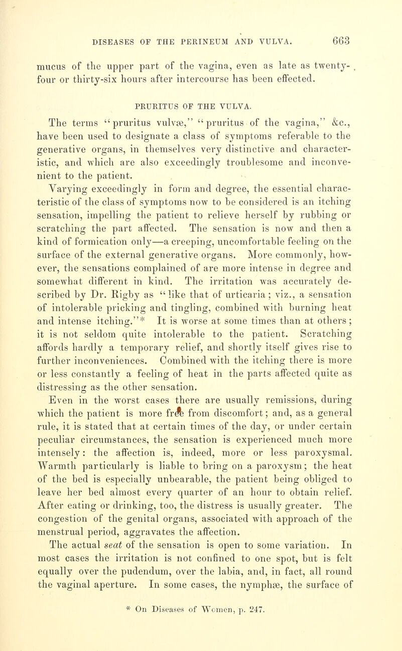 mucus of the upper part of the vagina, even as late as twenty- , four or thirty-six hours after intercourse has been effected. PRURITUS OF THE VULVA. The terms pruritus vulv^, pruritus of the vagina, &c., have been used to designate a class of symptoms referable to the generative organs, in themselves very distinctive and character- istic, and which are also exceedingly troublesome and inconve- nient to the patient. Varying exceedingly in form and degree, the essential charac- teristic of the class of symptoms now to be considered is an itching sensation, impelling the patient to relieve herself by rubbing or scratching the part affected. The sensation is now and then a kind of formication only—a creeping, uncomfortable feeling on the surface of the external generative organs. More commonly, how- ever, the sensations complained of are more intense in degree and somewhat different in kind. The irritation was accurately de- scribed by Dr. Rigby as like that of urticaria; viz., a sensation of intolerable pricking and tingling, combined with burning heat and intense itching.* It is worse at some times than at others; it is not seldom quite intolerable to the patient. Scratching affords hardly a temporary relief, and shortly itself gives rise to further inconveniences. Combined with the itching there is more or less constantly a feeling of heat in the parts affected quite as distressing as the other sensation. Even in the worst cases there are usually remissions, during which the patient is more fr^e from discomfort; and, as a general rule, it is stated that at certain times of the day, or under certain peculiar circumstances, the sensation is experienced much more intensely: the affection is, indeed, more or less paroxysmal. Warmth particularly is liable to bring on a paroxysm; the heat of the bed is especially unbearable, the patient being obliged to leave her bed almost every quarter of an hour to obtain relief. After eating or drinking, too, the distress is usually greater. The congestion of the genital organs, associated with approach of the menstrual period, aggravates the affection. The actual seat of the sensation is open to some variation. In most cases the irritation is not confined to one spot, but is felt equally over the pudendum, over the labia, and, in fact, all round the vaginal aperture. In some cases, the nymphse, the surface of * On Diseases of Women, p. 247.