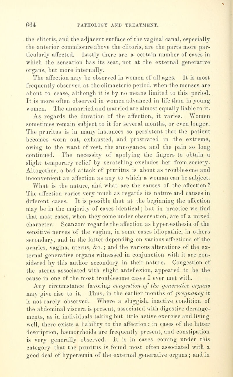 the clitoris, and the adjacent surface of the vaginal canal, especially the anterior commissure above the clitoris, are the parts more par- ticularly affected. Lastly there are a certain number of cases in which the sensation has its seat, not at the external generative organs, but more internally. The affection may be observed in women of all ages. It is most frequently observed at the climacteric period, when the menses are about to cease, although it is by no means limited to this period. It is more often observed in Avomen advanced in life than in young women. The unmarried and married are almost equally liable to it. As regards the duration of the affection, it varies. Women sometimes remain subject to it for several months, or even longer. The pruritus is in many instances so persistent that the patient becomes worn out, exhausted, and prostrated in the extreme, owing to the want of rest, the annoyance, and the pain so long continued. The necessity of applying the fingers to obtain a slight temporary relief by scratching excludes her from society. Altogether, a bad attack of pruritus is about as troublesome and inconvenient an affection as any to which a woman can be subject. What is the nature, and what are the causes of the affection ? The affection varies very much as regards its nature and causes in different cases. It is possible that at the beginning the affection may be in the majority of cases identical; but in practice we find that most cases, when they come under observation, are of a mixed character. Scanzoni regards the affection as hypersesthesia of the sensitive nerves of the vagina, in some cases idiopathic, in others secondary, and in the latter dependiiig on various affections of the ovaries, vagina, uterus, &c.; and the various alterations of the ex- ternal generative organs witnessed in conjunction with it are con- sidered by this author secondary in their nature. Congestion of the uterus associated with slight anteflexion, appeared to be the cause in one of the most troublesome cases I ever met with. Any circumstance favoring congestion of the generative organs may give rise to it. Thus, in the earlier months of 'pregnancy it is not rarely observed. Where a sluggish, inactive condition of the abdominal viscera is present, associated with digestive derange- ments, as in individuals taking but little active exercise and living well, there exists a liability to the affection: in cases of the latter description, haemorrhoids are frequently present, and constipation is very generally observed. It is in cases coming under this category that the pruritus is found most often associated Avith a good deal of hypergemia of the external generative organs ; and in