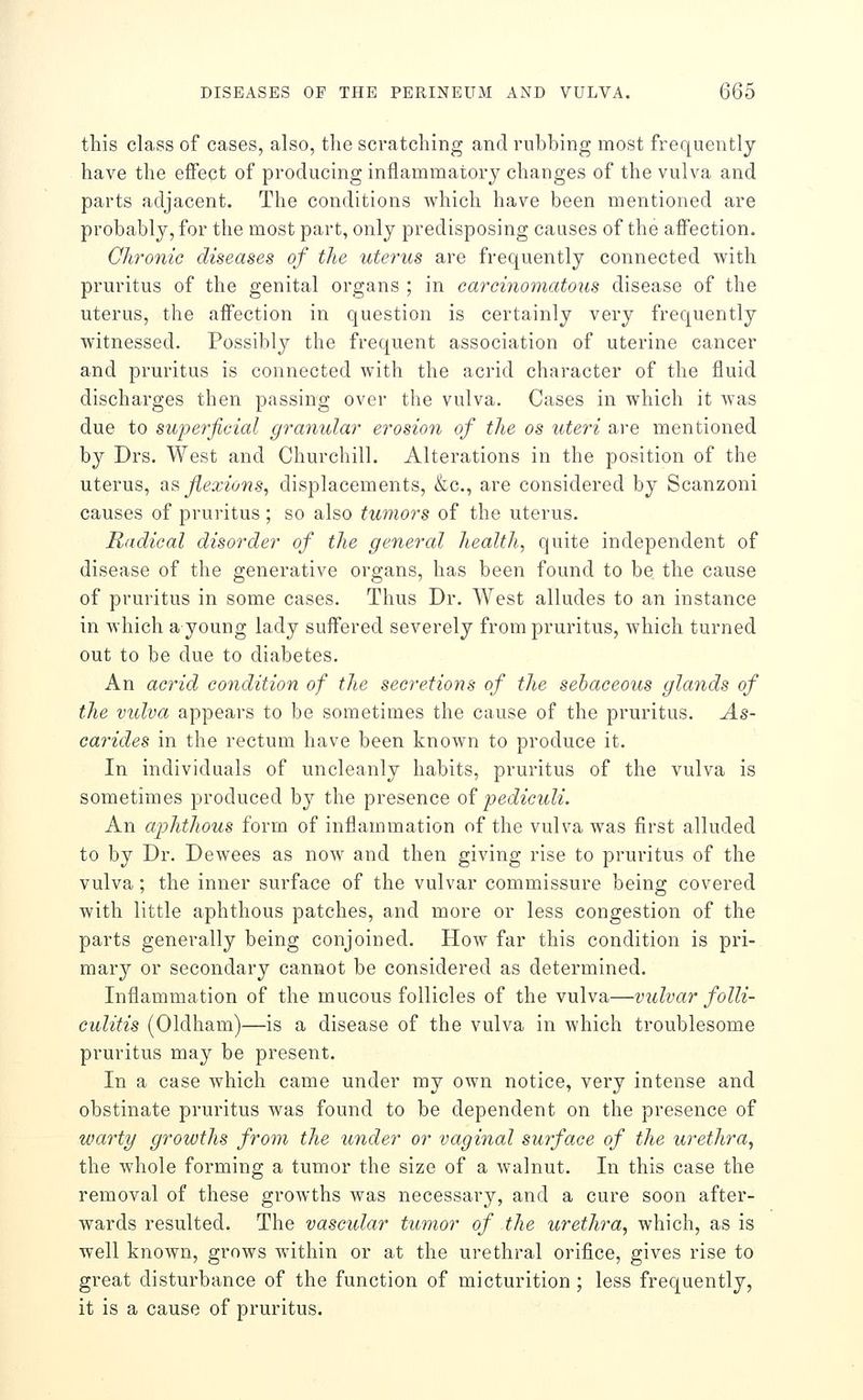 this class of cases, also, the scratching and rubbing most frequently have the effect of producing inflammatory changes of the vulva and parts adjacent. The conditions which have been mentioned are probably, for the most part, only predisposing causes of the affection. Chronic diseases of the uterus are frequently connected with pruritus of the genital organs ; in carcinomatous disease of the uterus, the affection in question is certainly very frequently witnessed. Possibly the frequent association of uterine cancer and pruritus is connected with the acrid character of the fluid discharges then passing over the vulva. Cases in which it was due to sujyerjicial granular erosioyi of the os uteri are mentioned by Drs. West and Churchill. Alterations in the position of the uterus, as flexio7is, displacements, &c., are considered by Scanzoni causes of pruritus ; so also tumors of the uterus. Radical disorder of the general health, quite independent of disease of the generative organs, has been found to be the cause of pruritus in some cases. Thus Dr. West alludes to an instance in which a young lady suffered severely from pruritus, which turned out to be due to diabetes. An acrid condition of the secretions of the sebaceous glands of the vulva appears to be sometimes the cause of the pruritus. As- carides in the rectum have been known to produce it. In individuals of uncleanly habits, pruritus of the vulva is sometimes produced by the presence of pediculi. An aphthous form of inflammation of the vulva was first alluded to by Dr. Dewees as now and then giving rise to pruritus of the vulva; the inner surface of the vulvar commissure being covered with little aphthous patches, and more or less congestion of the parts generally being conjoined. How far this condition is pri- mary or secondary cannot be considered as determined. Inflammation of the mucous follicles of the vulva—vulvar folli- culitis (Oldham)—is a disease of the vulva in which troublesome pruritus may be present. In a case which came under my own notice, very intense and obstinate pruritus was found to be dependent on the presence of warty growths from the under or vaginal surface of the urethra^ the whole forming a tumor the size of a walnut. In this case the removal of these growths was necessary, and a cure soon after- wards resulted. The vascular tumor of the urethra, which, as is well known, grows Avithin or at the urethral orifice, gives rise to great disturbance of the function of micturition ; less frequently, it is a cause of pruritus.