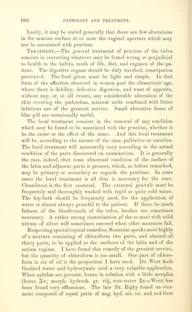 Lastly, it may be stated generally that there are few alterations in the mucous surface at or near the vaginal aperture which may not be associated with pruritus. Tkeatment.—The general treatment of pruritus of the vulva consists in correcting whatever may be found wrong or prejudicial to health in the habits, mode of life, diet, and regimen of the pa- tient. The digestive organs should be duly Avatched, constipation prevented. The food given must be light and simple. In that form of the affection observed in women past the climacteric age, where there is debility, defective digestion, and want of appetite, without any, or, at all events, any considerable alteration of the skin covering the pudendum, mineral acids combined with bitter infusions are of the greatest service. Small alterative doses of blue pill are occasionally useful. The local treatment consists in the removal of any condition which may be found to be associated with the pruritus, whether it be the cause or the effect of the same. And this local treatment will be, according to the nature of the case, palliative or curative. The local treatment will necessarily vary according to the actual condition of the parts discovered on examination. It is generally the case, indeed, that some abnormal condition of the surface of the labia and adjacent parts is present, which, as before remarked, may be primary or secondary as regards the pruritus. In some cases the local treatment is all that is necessary for the cure. Cleanliness is the first essential. The external genitals must be frequently and thoroughly washed with tepid or quite cold water. The hip-bath should be frequently used, for the application of water is almost always grateful to the patient. If there be much fulness of the bloodvessels of the vulva, leeches are sometimes necessary. A rather strong cauterization pf the os uteri with solid nitrate of silver will sometimes succeed when other measures fail. Respecting special topical remedies, Scanzoni speaks most highly of a mixture consisting of chloroform two parts, and almond oil thirty parts, to be applied to the surfaces of the labia and of the ostium vaginae. I have found this remedy of the greatest service, but the quantity of chloroform is too small. One part of chloro- form in six of oil is the proportion I have used. Dr. West finds Goulard water and hydrocyanic acid a very valuable application. When aphthae are present, borax in solution with a little morphia (borax 5iv, morph. hydroch. gr. viij, rose-water gx—-West) has been found very eflScacious. The late Dr. Rigby found an oint- ment composed of equal parts of ung. hyd. nit. ox. and cod-liver
