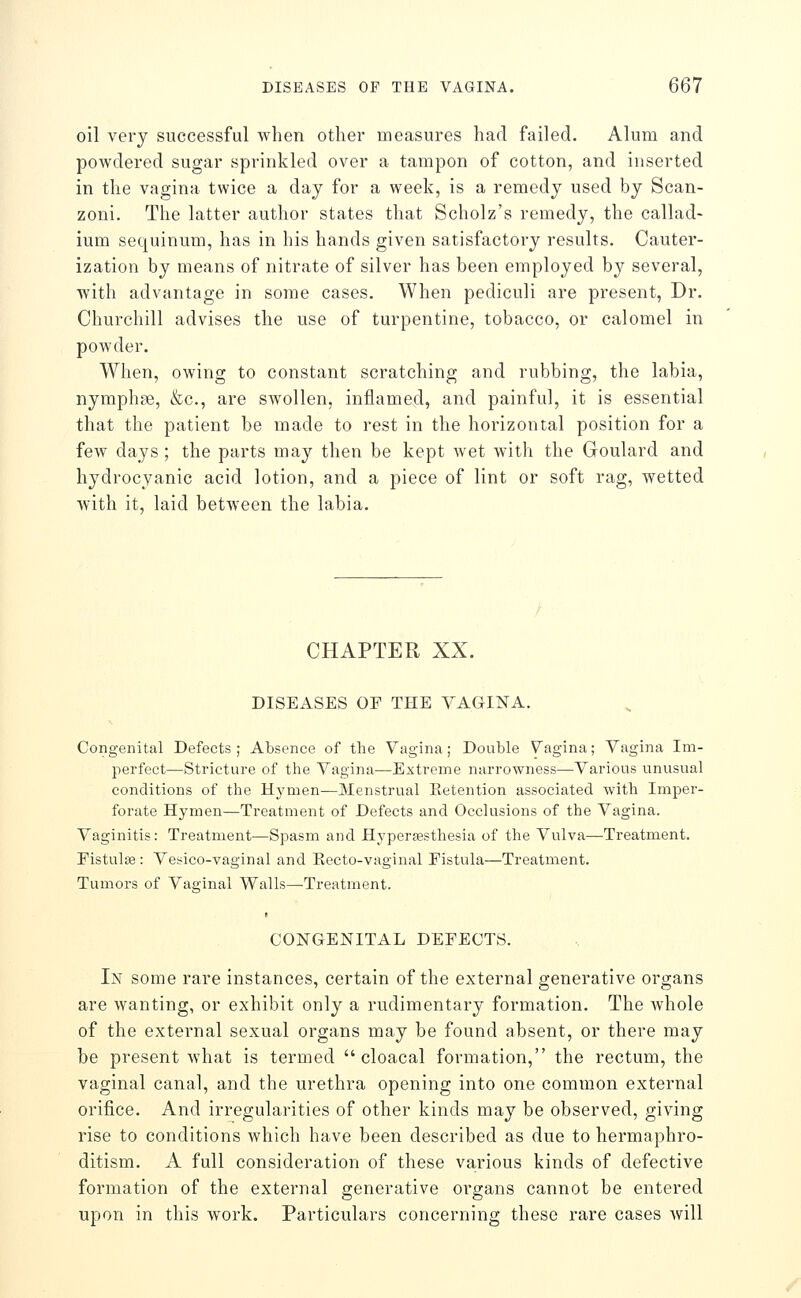 oil very successful when other measures had failed. Alum and powdered sugar sprinkled over a tampon of cotton, and inserted in the vagina twice a day for a week, is a remedy used by Scan- zoni. The latter author states that Scholz's remedy, the callad- ium sequinum, has in his hands given satisfactory results. Cauter- ization by means of nitrate of silver has been employed by several, with advantage in some cases. When pediculi are present, Dr. Churchill advises the use of turpentine, tobacco, or calomel in powder. When, owing to constant scratching and rubbing, the labia, nymphae, &c., are swollen, inflamed, and painful, it is essential that the patient be made to rest in the horizontal position for a few days ; the parts may then be kept wet with the Goulard and hydrocyanic acid lotion, and a piece of lint or soft rag, wetted with it, laid between the labia. CHAPTER XX. DISEASES OF THE VAGINA. Congenital Defects; Absence of the Vagina; Double Vagina; Vagina Im- perfect—Stricture of the Vagina^—Extreme narrowness—Various unusual conditions of the Hj'^men—Menstrual Eetention associated with Imper- forate Hymen—Treatment of Defects and Occlusions of the Vagina. Vaginitis: Treatment—Spasm and Hyperassthesia of the Vulva—Treatment. Eistulse: Vesico-vaginal and Eecto-vaginal Fistula—Treatment. Tumors of Vaginal Walls—Treatment. CONGENITAL DEFECTS. In some rare instances, certain of the external generative organs are wanting, or exhibit only a rudimentary formation. The whole of the external sexual organs may be found absent, or there may be present what is termed  cloacal formation, the rectum, the vaginal canal, and the urethra opening into one common external orifice. And irregularities of other kinds may be observed, giving rise to conditions which have been described as due to hermaphro- ditism. A full consideration of these various kinds of defective formation of the external generative organs cannot be entered upon in this work. Particulars concerning these rare cases will