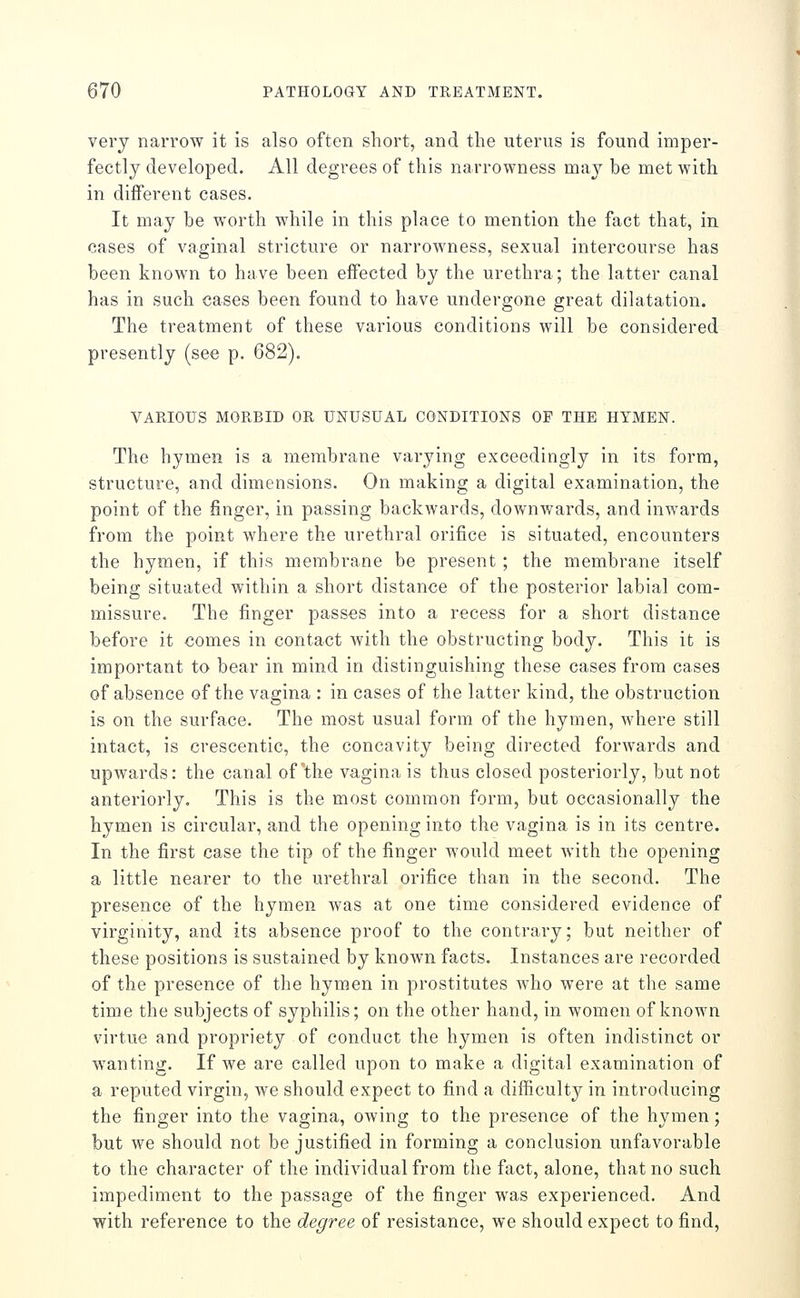 very narrow it is also often short, and the uterus is found imper- fectly developed. All degrees of this narrowness may be met with in different cases. It may be worth while in this place to mention the fact that, in cases of vaginal stricture or narrowness, sexual intercourse has been known to have been effected by the urethra; the latter canal has in such cases been found to have undergone great dilatation. The treatment of these various conditions will be considered presently (see p. 682). VARIOUS MORBID OR UNUSUAL CONDITIONS OF THE HYMEN. The hymen is a membrane varying exceedingly in its form, structure, and dimensions. On making a digital examination, the point of the finger, in passing backwards, downwards, and inwards from the point where the urethral orifice is situated, encounters the hymen, if this membrane be present ; the membrane itself being situated within a short distance of the posterior labial com- missure. The finger passes into a recess for a short distance before it comes in contact with the obstructing body. This it is important to bear in mind in distinguishing these cases from cases of absence of the vagina : in cases of the latter kind, the obstruction is on the surface. The most usual form of the hymen, AA^here still intact, is crescentic, the concavity being directed forwards and upwards: the canal of'the vagina is thus closed posteriorly, but not anteriorly. This is the most common form, but occasionally the hymen is circular, and the opening into the vagina is in its centre. In the first case the tip of the finger would meet Avith the opening a little nearer to the urethral orifice than in the second. The presence of the hymen Avas at one time considered evidence of virginity, and its absence proof to the contrary; but neither of these positions is sustained by knoAvn facts. Instances are recorded of the presence of the hymen in prostitutes Avho were at the same time the subjects of syphilis; on the other hand, in women of known virtue and propriety of conduct the hymen is often indistinct or wanting. If we are called upon to make a digital examination of a reputed virgin, we should expect to find a difficulty in introducing the finger into the vagina, oAving to the presence of the hymen; but we should not be justified in forming a conclusion unfavorable to the character of the individual from the fact, alone, that no such impediment to the passage of the finger was experienced. And with reference to the degree of resistance, we should expect to find,
