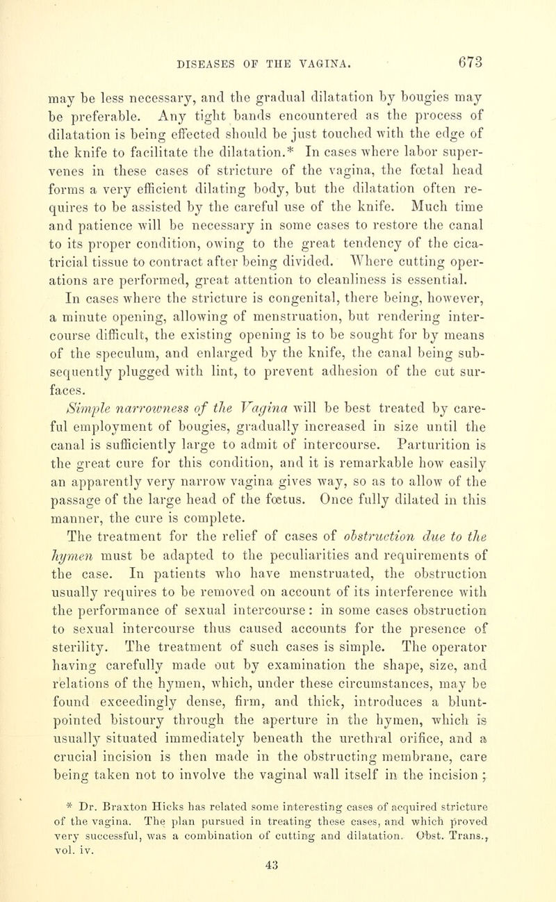 may be less necessary, and the gradual dilatation by bougies may be preferable. Any tight bands encountered as the process of dilatation is being effected should be just touched with the edge of the knife to facilitate the dilatation.* In cases where labor super- venes in these cases of stricture of the vagina, the foetal head forms a very efficient dilating body, but the dilatation often re- quires to be assisted by the careful use of the knife. Much time and patience will be necessary in some cases to restore the canal to its proper condition, owing to the great tendency of the cica- tricial tissue to contract after being divided. Where cutting oper- ations are performed, great attention to cleanliness is essential. In cases where the stricture is congenital, there being, however, a minute opening, allowing of menstruation, but rendering inter- course difficult, the existing opening is to be sought for by means of the speculum, and enlarged by the knife, the canal being sub- sequently plugged with lint, to prevent adhesion of the cut sur- faces. Simple narrowness of the Vagina will be best treated by care- ful employment of bougies, gradually increased in size until the canal is sufficiently large to admit of intercourse. Parturition is the great cure for this condition, and it is remarkable how easily an apparently very narrow vagina gives way, so as to allow of the passage of the large head of the foetus. Once fully dilated in this manner, the cure is complete. The treatment for the relief of cases of obstruction due to the hymen must be adapted to the peculiarities and requirements of the case. In patients who have menstruated, the obstruction usually requires to be removed on account of its interference with the performance of sexual intercourse: in some cases obstruction to sexual intercourse thus caused accounts for the presence of sterility. The treatment of such cases is simple. The operator having carefully made out by examination the shape, size, and relations of the hymen, w^hich, under these circumstances, may be found exceedingly dense, firm, and thick, introduces a blunt- pointed bistoury through the aperture in the hymen, which is usually situated immediately beneath the urethral orifice, and a crucial incision is then made in the obstructing membrane, care being taken not to involve the vaginal wall itself in the incision ; * Dr. BraxtoB Hicks has related some iriiteresting cases of acquired stricture of the vagina. The plan pursued in treating these cases, and which proved very successful, was a combination of cuttinig and dilatation. O'bst. Trans., vol. iv. 43