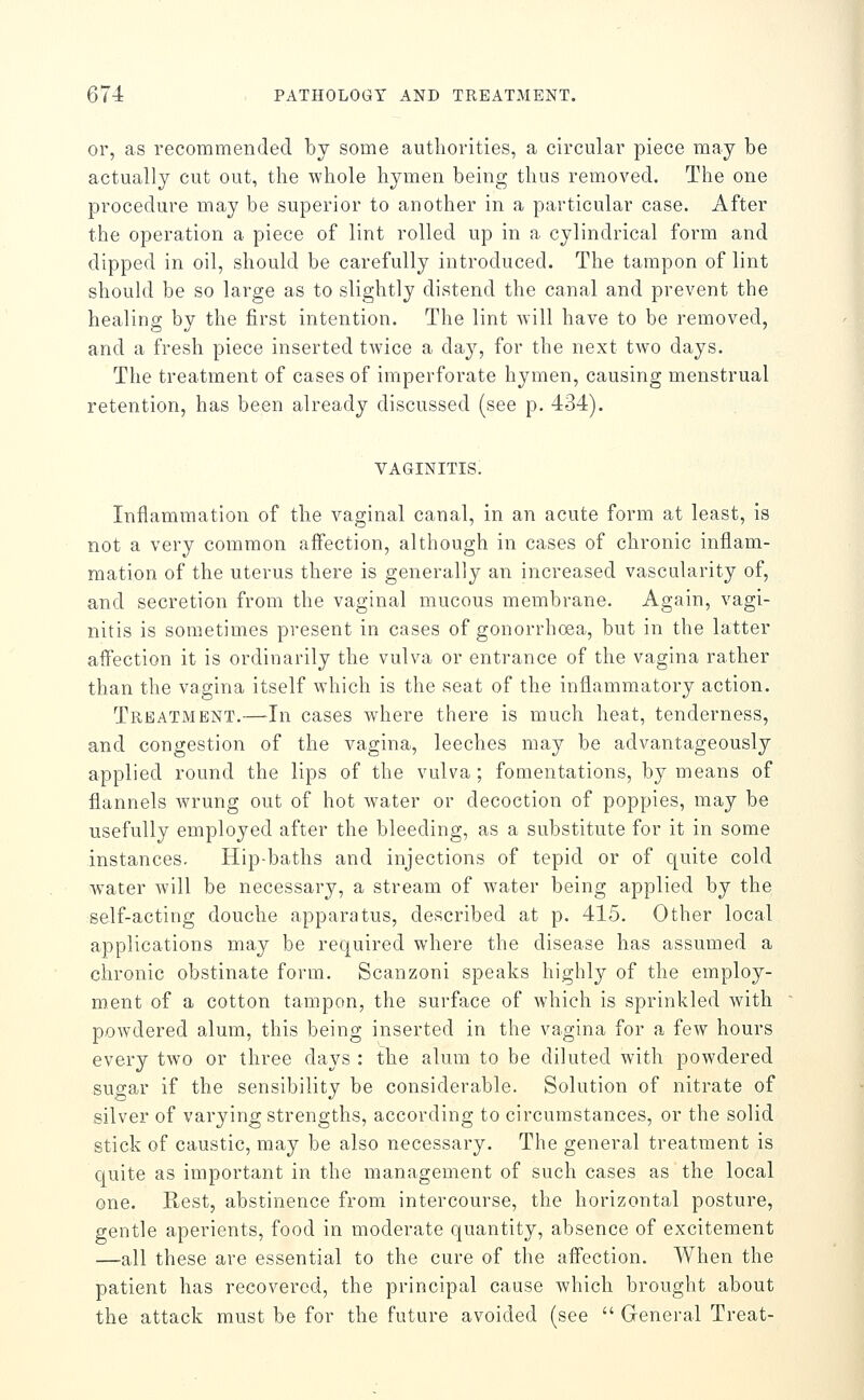 or, as recommended by some authorities, a circular piece may be actually cut out, the whole hymen being thus removed. The one procedure may be superior to another in a particular case. After the operation a piece of lint rolled up in a cylindrical form and dipped in oil, should be carefully introduced. The tampon of lint should be so large as to slightly distend the canal and prevent the healing by the first intention. The lint will have to be removed, and a fresh piece inserted twice a day, for the next two days. The treatment of cases of imperforate hymen, causing menstrual retention, has been already discussed (see p. 434). VAGINITIS. Inflammation of the vaginal canal, in an acute form at least, is not a very common affection, although in cases of chronic inflam- mation of the uterus there is generally an increased vascularity of, and secretion from the vaginal mucous membrane. Again, vagi- nitis is sometimes present in cases of gonorrhoea, but in the latter affection it is ordinarily the vulva or entrance of the vagina rather than the vagina itself which is the seat of the inflammatory action. Treatment.—In cases where there is much heat, tenderness, and congestion of the vagina, leeches may be advantageously applied round the lips of the vulva ; fomentations, by means of flannels wrung out of hot water or decoction of poppies, may be usefully employed after the bleeding, as a substitute for it in some instances. Hip-baths and injections of tepid or of quite cold water will be necessary, a stream of water being applied by the self-acting douche apparatus, described at p. 415. Other local applications may be required where the disease has assumed a chronic obstinate form. Scanzoni speaks highly of the employ- ment of a cotton tampon, the surface of which is sprinkled Avith powdered alum, this being inserted in the vagina for a few hours every two or three days : the alum to be diluted with powdered sugar if the sensibility be considerable. Solution of nitrate of silver of varying strengths, according to circumstances, or the solid stick of caustic, may be also necessary. The general treatment is quite as important in the management of such cases as the local one. Rest, abstinence from intercourse, the horizontal posture, gentle aperients, food in moderate quantity, absence of excitement —all these are essential to the cure of the affection. When the patient has recovered, the principal cause which brought about the attack must be for the future avoided (see  General Treat-