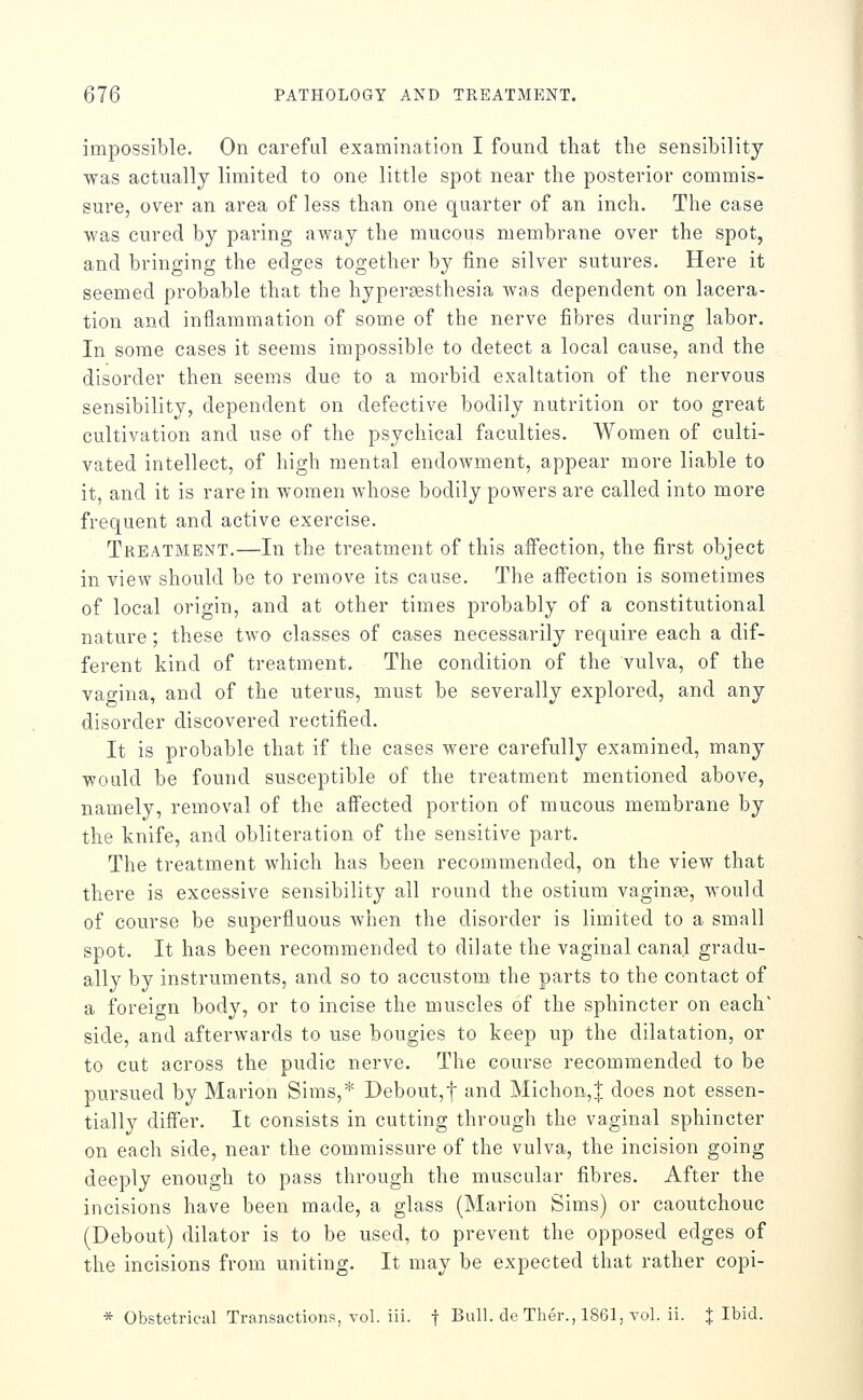 impossible. On careful examination I found that the sensibility was actually limited to one little spot near the posterior commis- sure, over an area of less than one quarter of an inch. The case was cured by paring away the mucous membrane over the spot, and bringing the edges together by fine silver sutures. Here it seemed probable that the hyperaesthesia was dependent on lacera- tion and inflammation of some of the nerve fibres during labor. In some cases it seems impossible to detect a local cause, and the disorder then seems due to a morbid exaltation of the nervous sensibility, dependent on defective bodily nutrition or too great cultivation and use of the psychical faculties. Women of culti- vated intellect, of high mental endowment, appear more liable to it, and it is rare in women whose bodily powers are called into more frequent and active exercise. Treatment.—In the treatment of this affection, the first object in view should be to remove its cause. The affection is sometimes of local origin, and at other times probably of a constitutional nature; these two classes of cases necessarily require each a dif- ferent kind of treatment. The condition of the vulva, of the vao-ina, and of the uterus, must be severally explored, and any disorder discovered rectified. It is probable that if the cases were carefully examined, many would be found susceptible of the treatment mentioned above, namely, removal of the affected portion of mucous membrane by the knife, and obliteration of the sensitive part. The treatment which has been recommended, on the view that there is excessive sensibility all round the ostium vaginfe, Avould of course be superfluous when the disorder is limited to a small spot. It has been recommended to dilate the vaginal canal gradu- ally by instruments, and so to accustom^ the parts to the contact of a foreio-n body, or to incise the muscles of the sphincter on each' side, and afterwards to use bougies to keep up the dilatation, or to cut across the pudic nerve. The course recommended to be pursued by Marion Sims,* Debout,t and Michon,| does not essen- tially differ. It consists in cutting through the vaginal sphincter on each side, near the commissure of the vulva, the incision going deeply enough to pass through the muscular fibres. After the incisions have been made, a glass (Marion Sims) or caoutchouc (Debout) dilator is to be used, to prevent the opposed edges of the incisions from uniting. It may be expected that rather copi- * Obstetrical Transactions, vol. iii. f Bull, de Ther., 1861, vol. ii. J Ibid.