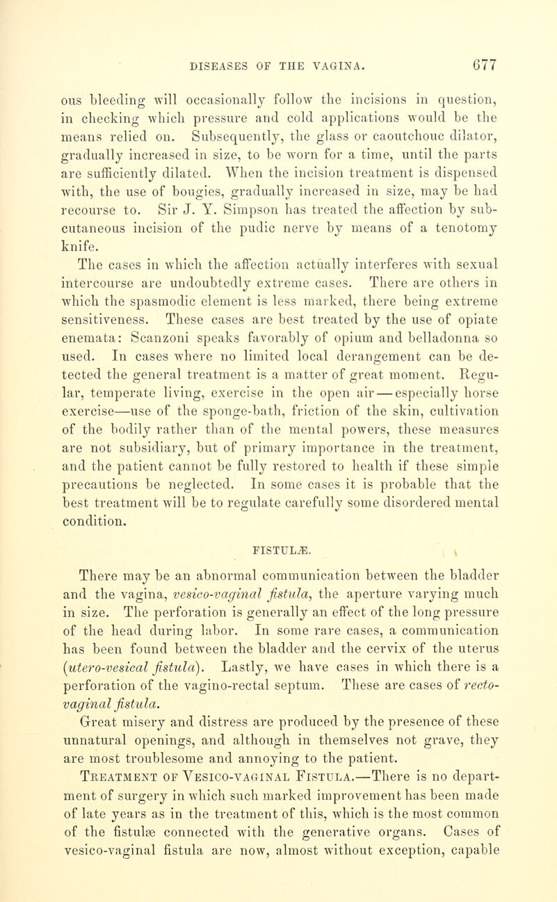 ous bleeding will occasionally follow the incisions in question, in checking which pressure and cold applications would be the means relied on. Subsequently, the glass or caoutchouc dilator, gradually increased in size, to be worn for a time, until the parts are sufficiently dilated. When the incision treatment is dispensed with, the use of bougies, gradually increased in size, may be had recourse to. Sir J. Y. Simpson has treated the affection by sub- cutaneous incision of the pudic nerve by means of a tenotomy knife. The cases in which the affection actually interferes Avith sexual intercourse are undoubtedly extreme cases. There are others in which the spasmodic element is less marked, there being extreme sensitiveness. These cases are best treated by the use of opiate enemata: Scanzoni speaks favorably of opium and belladonna so used. In cases where no limited local derangement can be de- tected the general treatment is a matter of great moment. Regu- lar, temperate living, exercise in the open air — especially horse exercise—use of the sponge-bath, friction of the skin, cultivation of the bodily rather than of the mental powers, these measures are not subsidiary, but of primary importance in the treatment, and the patient cannot be fully restored to health if these simple precautions be neglected. In some cases it is probable that the best treatment will be to regulate carefully some disordered mental condition. FISTULA. There may be an abnormal communication between the bladder and the vagina, vesico-vaginal fistula, the aperture varying much in size. The perforation is generally an effect of the long pressure of the head during labor. In some rare cases, a communication has been found between the bladder and the cervix of the uterus {utero-vesieal fistula). Lastly, we have cases in which there is a perforation of the vagino-rectal septum. These are cases oi recto- vaginal fistula. Great misery and distress are produced by the presence of these unnatural openings, and although in themselves not grave, they are most troublesome and annoying to the patient. Treatment of Vesico-vaginal Fistula.—There is no depart- ment of surgery in wdiich such marked improvement has been made of late years as in the treatment of this, which is the most common of the fistulse connected with the generative organs. Cases of vesico-vaginal fistula are now, almost without exception, capable
