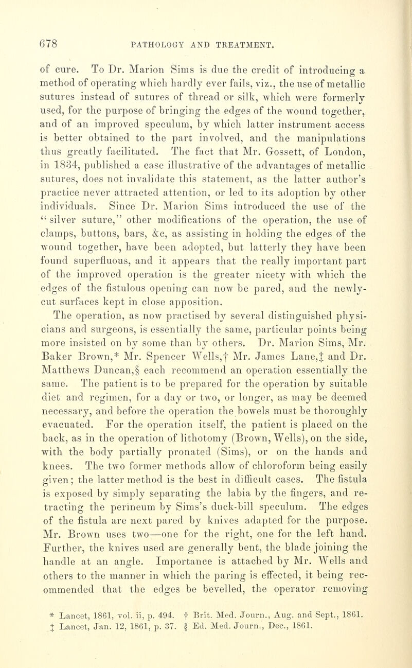 of cure. To Dr. Marion Sims is due the credit of introducing a method of operating which hardly ever fails, viz., the use of metallic sutures instead of sutures of thread or silk, which were formerly used, for the purpose of bringing the edges of the wound together, and of an improved speculum, by which latter instrument access is better obtained to the part involved, and the manipulations thus greatly facilitated. The fact that Mr. Gossett, of London, in 1884, published a case illustrative of the advantages of metallic sutures, does not invalidate this statement, as the latter author's practice never attracted attention, or led to its adoption by other individuals. Since Dr. Marion Sims introduced the use of the silver suture, other modifications of the operation, the use of clamps, buttons, bars, &c, as assisting in holding the edges of the wound together, have been adopted, but latterly they have been found superfluous, and it appears that the really important part of the improved operation is the greater nicety with which the edges of the fistulous opening can now be pared, and the newly- cut surfaces kept in close apposition. The operation, as now practised by several distinguished physi- cians and surgeons, is essentially the same, particular points being more insisted on by some than by others. Dr. Marion Sims, Mr. Baker Brown,* Mr. Spencer Wells,f Mr, James Lane,| and Dr. Matthews Duncan,§ each recommend an operation essentially the same. The patient is to be prepared for the operation by suitable diet and regimen, for a day or two, or longer, as may be deemed necessary, and before the operation the bowels must be thoroughly evacuated. For the operation itself, the patient is placed on the back, as in the operation of lithotomy (Brown, Wells), on the side, with the body partially pronated (Sims), or on the hands and knees. The two former methods allow of chloroform being easily given; the latter method is the best in difficult cases. The fistula is exposed by simply separating the labia by the fingers, and re- tracting the perineum by Sims's duck-bill speculum. The edges of the fistula are next pared by knives adapted for the purpose. Mr. Brown uses two—one for the right, one for the left hand. Further, the knives used are generally bent, the blade joining the handle at an angle. Importance is attached by Mr. Wells and others to the manner in which the paring is efi'ected, it being rec- ommended that the edges be bevelled, the operator removing * Lancet, 1861, vol. ii, p. 494. f Brit. Med. Jonrn., Aug. and Sept., 18G1. X Lancet, Jan. 12, 1861, p. 37. ^ Ed. Med. Journ., Dec, 1861.