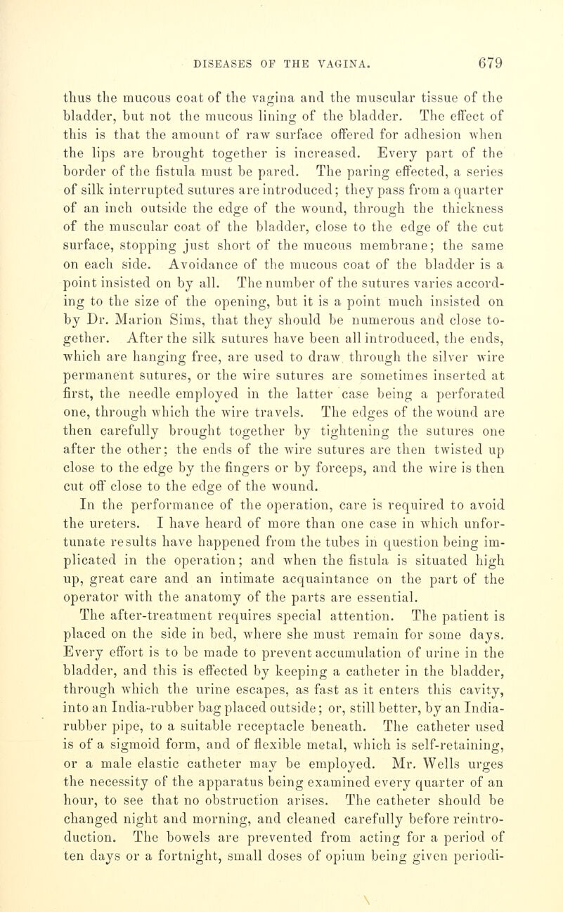 thus the mucous coat of the vagina and the muscular tissue of the bladder, but not the mucous lining of the bladder. The effect of this is that the amount of raw surface offered for adhesion when the lips are brought together is increased. Every part of the border of the fistula must be pared. The paring effected, a series of silk interrupted sutures are introduced; they pass from a quarter of an inch outside the edge of the wound, through the thickness of the muscular coat of the bladder, close to the edge of the cut surface, stopping just short of the mucous membrane; the same on each side. Avoidance of the mucous coat of the bladder is a point insisted on by all. The number of the sutures varies accord- ing to the size of the opening, but it is a point much insisted on by Dr. Marion Sims, that they should be numerous and close to- gether. After the silk sutures have been all introduced, the ends, which are hanging free, are used to draAV through the silver wire permanent sutures, or the wire sutures are sometimes inserted at first, the needle employed in the latter case being a perforated one, through which the wire travels. The edges of the wound are then carefully brought together by tightening the sutures one after the other; the ends of the wire sutures are then twisted up close to the edge by the fingers or by forceps, and the wire is then cut off close to the edge of the wound. In the performance of the operation, care is required to avoid the ureters. I have heard of more than one case in which unfor- tunate results have happened from the tubes in question being im- plicated in the operation; and when the fistula is situated high up, great care and an intimate acquaintance on the part of the operator with the anatomy of the parts are essential. The after-treatment requires special attention. The patient is placed on the side in bed, where she must remain for some days. Every effort is to be made to prevent accumulation of urine in the bladder, and this is effected by keeping a catheter in the bladder, through which the urine escapes, as fast as it enters this cavity, into an India-rubber bag placed outside; or, still better, by an India- rubber pipe, to a suitable receptacle beneath. The catheter used is of a sigmoid form, and of flexible metal, which is self-retaining, or a male elastic catheter may be employed. Mr, Wells urges the necessity of the apparatus being examined every quarter of an hour, to see that no obstruction arises. The catheter should be changed night and morning, and cleaned carefully before reintro- duction. The bowels are prevented from acting for a period of ten days or a fortnight, small doses of opium being given periodi- \