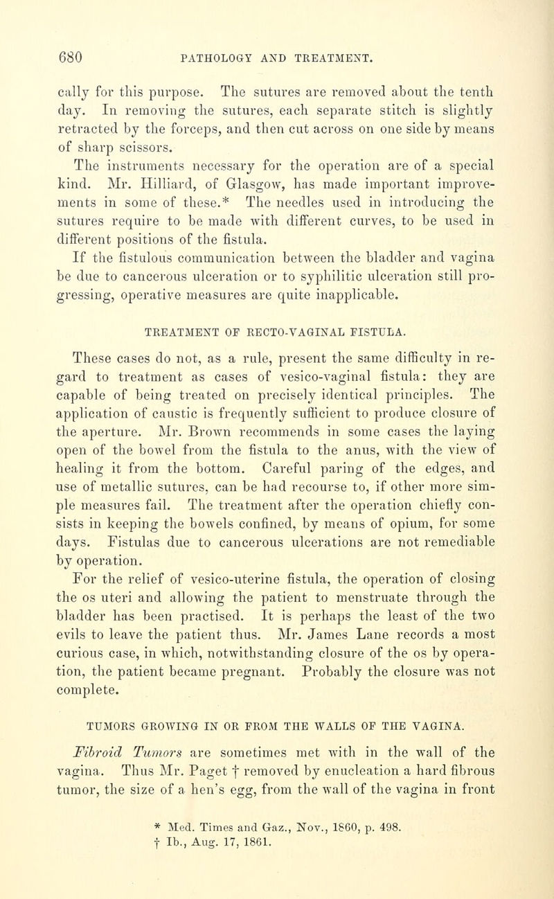 callj for this purpose. The sutures are removed about the tenth day. In removing the sutures, each separate stitch is slightly retracted by the forceps, and then cut across on one side by means of sharp scissors. The instruments necessary for the operation are of a special kind. Mr. Hilliard, of Glasgow, has made important improve- ments in some of these.* The needles used in introducing the sutures require to be made Avith different curves, to be used in different positions of the fistula. If the fistulous communication between the bladder and vagina be due to cancerous ulceration or to syphilitic ulceration still pro- gressing, operative measures are quite inapplicable. TREATMENT OF RECTO-VAGINAL FISTULA. These cases do not, as a rule, present the same difficulty in re- gard to treatment as cases of vesico-vaginal fistula: they are capable of being treated on precisely identical principles. The application of caustic is frequently sufficient to produce closure of the aperture. Mr. Brown recommends in some cases the laying open of the boAvel from the fistula to the anus, with the view of healing it from the bottom. Careful paring of the edges, and use of metallic sutures, can be had recourse to, if other more sim- ple measures fail. The treatment after the operation chiefiy con- sists in keeping the bowels confined, by means of opium, for some days. Fistulas due to cancerous ulcerations are not remediable by operation. For the relief of vesico-uterine fistula, the operation of closing the OS uteri and allowing the patient to menstruate through the bladder has been practised. It is perhaps the least of the two evils to leave the patient thus. Mr. James Lane records a most curious case, in which, notwithstanding closure of the os by opera- tion, the patient became pregnant. Probably the closure was not complete. TUMORS GROWING IN OR FROM THE WALLS OF THE VAGINA. Fibroid Tumors are sometimes met with in the wall of the vagina. Thus Mr. Paget f removed by enucleation a hard fibrous tumor, the size of a hen's egg, from the wall of the vagina in front * Med. Times and Gaz., Nov., 1860, p. 498. f lb., Aug. 17, 1861.
