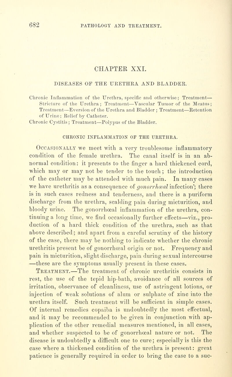 CHAPTER XXI. DISEASES OE THE UEETHEA AND BLADDEE. Chronic Inflammation of the Urethra, specific and otherwise; Treatment— Stricture of the Urethra; Treatment-—-Vascular Tumor of the Meatus; Treatment—Eversion of the Urethra and Bladder ; Treatment—Eetention of Urine ; Eelief by Catheter. Chronic Cystitis ; Treatment—Polypus of the Bladder. CHRONIC INFLAMMATION OF THE URETHRA. Occasionally we meet vvith a very troublesome inflammatory condition of the female urethra. The canal itself is in an ab- normal condition: it presents to the finger a hard thickened cord, ■which may or may not be tender to the touch; the introduction of the catheter may be attended with much pain. In many cases we have urethritis as a consequence of gonorrhoeal infection*; there is in such cases redness and tenderness, and there is a puriform discharge from the urethra, scalding pain during micturition, and bloody urine. The gonorrhoeal inflammation of the urethra, con- tinuing a long time, we find occasionally further efiects—viz., pro- duction of a hard thick condition of the urethra, such as that above described; and apart from a careful scrutiny of the history of the case, there may be nothing to indicate whether the chronic urethritis present be of gonorrhoeal origin or not. Frequency and pain in micturition, slight discharge, pain during sexual intercourse —these are the symptoms usually present in these cases. Treatment.—The treatment of chronic urethritis consists in rest, the use of the tepid hip-bath, avoidance of all sources of irritation, observance of cleanliness, use of astringent lotions, or injection of weak solutions of alum or sulphate of zinc into the urethra itself. Such treatment will be sufficient in simple cases. Of internal remedies copaiba is undoubtedly the most effectual, and it may be recommended to be given in conjunction with ap- plication of the other remedial measures mentioned, in all cases, and whether suspected to be of gonorrhoeal nature or not. The disease is undoubtedly a difficult one to cure; especially is this the case where a thickened condition of the urethra is present: great patience is generally required in order to bring the case to a sue-