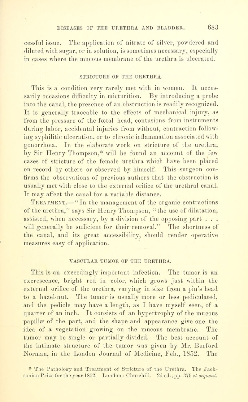 cessful issue. The application of nitrate of silver, poAvdered and diluted with sugar, or in solution, is sometimes necessary, especially in cases where the mucous membrane of the urethra is ulcerated. STRICTURE OF THE URETHRA. This is a condition very rarely met with in women. It neces- sarily occasions difficulty in micturition. By introducing a probe into the canal, the presence of an obstruction is readily recognized. It is generally traceable to the effects of mechanical injury, as from the pressure of the foetal head, contusions from instruments during labor, accidental injuries from without, contraction follow- ing syphilitic ulceration, or to chronic inflammation associated with gonorrhoea. In the elaborate work on stricture of the urethra, by Sir Henry Thompson,* will be found an account of the few cases of stricture of the female urethra which have been placed on record by others or observed by himself. This surgeon con- firms the observations of previous authors that the obstruction is usually met with close to the external orifice of the urethral canal. It may affect the canal for a variable distance. Treatment.—In the management of the organic contractions of the urethra, says Sir Henry Thompson, the use of dilatation, assisted, Avhen necessary, by a division of the opposing part . . . will generally be sufiicient for their removal. The shortness of the canal, and its great accessibility, should render operative measures easy of application. VASCULAR TUMOR OF THE URETHRA. This is an exceedingly important infection. The tumor is an excrescence, bright red in color, which grows just within the external orifice of the urethra, varying in size from a pin's head to a hazel-nut. The tumor is usually more or less pediculated, and the pedicle may have a length, as I have myself seen, of a quarter of an inch. It consists of an hypertrophy of the mucous papillae of the part, and the shape and appearance give one the idea of a vegetation growing on the mucous membrane. The tumor may be single or partially divided. The best account of the intimate structure of the tumor was given by Mr. Burford Norman, in the London Journal of Medicine, Feb., 1852. The * The Pathology and Treatment of Stricture of the Urethra. The Jack- sonian Prize for the year 1852. London : Churchill. 2d ed., pp. 379 et sequent.