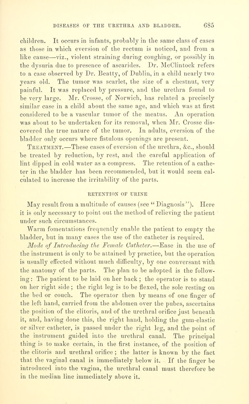 children. It occurs in infants, probably in the same class of cases as those in which eversion of the rectum is noticed, and from a like cause—viz., violent straining during coughing, or possibly in the dysuria due to presence of ascarides. Dr. McClintock refers to a case observed by Dr. Beatty, of Dublin, in a child nearly two years old. The tumor was scarlet, the size of a chestnut, very painful. It was replaced by pressure, and the urethra found to be vei'y large. Mr. Crosse, of Norwich, has related a precisely similar case in a child about the same age, and which was at first considered to be a vascular tumor of the meatus. An operation was about to be undertaken for its removal, when Mr. Crosse dis- covered the true nature of the tumor. In adults, eversion of the bladder only occurs where fistulous openings are present. Treatment.—These cases of eversion of the urethra, &c., should be treated by reduction, by rest, and the careful application of lint dipped in cold water as a compress. The retention of a cathe- ter in the bladder has been recommended, but it would seem cal- culated to increase the irritability of the parts. retention of urine May result from a multitude of causes (see  Diagnosis ). Here it is only necessary to point out the method of relieving the patient under such circumstances. Warm fomentations frequently enable the patient to empty the bladder, but in many cases the use of the catheter is required. Mode of Introducing the Female Catheter.—Ease in the use of the instrument is only to be attained by practice, but the operation is usually effected without much difficulty, by one conversant with the anatomy of the parts. The plan to be adopted is the follow- ing : The patient to be laid on her back ; the operator is to stand on her right side ; the right leg is to be flexed, the sole resting on the bed or couch. The operator then by means of one finger of the left hand, carried from the abdomen over the pubes, ascertains the position of the clitoris, and of the urethral orifice just beneath it, and, having done this, the right hand, holding the gum-elastic or silver catheter, is passed under the right leg, and the point of the instrument guided into the urethral canal. The principal thing is to make certain, in the first instance, of the position of the clitoris and urethral orifice ; the latter is known by the fact that the vaginal canal is immediately below it. If the finger be introduced into the vagina, the urethral canal must therefore be in the median line immediately above it.