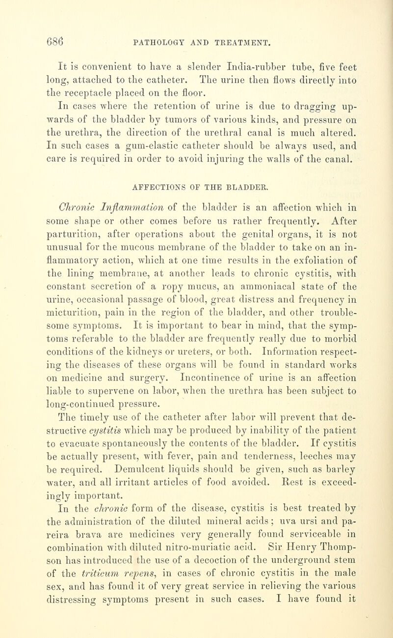 It is convenient to have a slender India-rubber tube, five feet long, attached to the catheter. The urine then flows directly into the receptacle placed on the floor. In cases where the retention of urine is due to dragging up- wards of the bladder by tumors of various kinds, and pressure on the urethra, the direction of the urethral canal is much altered. In such cases a gum-elastic catheter should be always used, and care is required in order to avoid injuring the walls of the canal. AFFECTIONS OF THE BLADDER. Chronic Inflammation of the bladder is an affection which in some shape or other comes before us rather frequently. After parturition, after operations about the genital organs, it is not unusual for the mucous membrane of the bladder to take on an in- flammatory action, wdiich at one time results in the exfoliation of the lining membrane, at another leads to chronic cystitis, with constant secretion of a ropy mucus, an ammoniacal state of the urine, occasional passage of blood, great distress and frequency in micturition, pain in the region of the bladder, and other trouble- some symptoms. It is important to bear in mind, that the symp- toms referable to the bladder are frequently really due to morbid conditions of the kidneys or ureters, or both. Information respect- ing the diseases of these organs will be found in standard works on medicine and surgery. Incontinence of urine is an aifection liable to supervene on labor, when the urethra has been subject to long-continued pressure. The timely use of the catheter after labor Avill prevent that de- structive cystitis which may be produced by inability of the patient to evacuate spontaneously the contents of the bladder. If cystitis be actually present, with fever, pain and tenderness, leeches may be required. Demulcent liquids should be given, such as barley water, and all irritant articles of food avoided. Rest is exceed- ingly important. In the chronic form of the disease, cystitis is best treated by the administration of the diluted mineral acids; uva ursi and pa- reira brava are medicines very generally found serviceable in combination with diluted nitro-muriatic acid. Sir Henry Thomp- son has introduced the use of a decoction of the underground stem of the triticum repens, in cases of chronic cystitis in the male sex, and has found it of very great service in relieving the various distressing symptoms present in such cases. I have found it