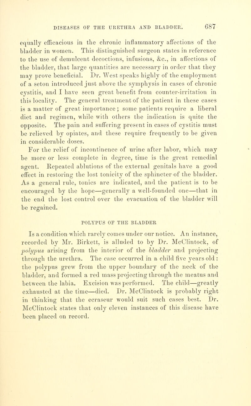 equally efficacious in the chronic inflammatory affections of the bladder in women. This distinguished surgeon states in reference to the use of demulcent decoctions, infusions, &c., in affections of the bladder, that large quantities are necessai^y in order that they may prove beneficial. Dr. West speaks highly of the employment of a seton introduced just above the symphysis in cases of chronic cystitis, and I have seen great benefit from counter-irritation in this locality. The general treatment of the patient in these cases is a matter of great importance; some patients require a liberal diet and regimen, while with others the indication is quite the opposite. The pain and suffering present in cases of cystitis must be relieved by opiates, and these require frequently to be given in considerable doses. For the relief of incontinence of urine after labor, which may be more or less complete in degree, time is the great remedial agent. Repeated ablutions of the external genitals have a good eifect in restoring the lost tonicity of the sphincter of the bladder. As a general rule, tonics are indicated, and the patient is to be encouraged by the hope—generally a well-founded one—that in the end the lost control over the evacuation of the bladder will be regained. POLYPUS OF THE BLADDER Is a condition which rarely comes under our notice. An instance, recorded by Mr. Birkett, is alluded to by Dr. McClintock, of poli/jjus arising from the interior of the bladder and projecting through the urethra. The case occurred in a child five years old : the polypus grew from the upper boundary of the neck of the bladder, and formed a red mass projecting through the meatus and between the labia. Excision was performed. The child—greatly exhausted at the time—died. Dr. McClintock is probably right in thinking that the ecraseur would suit such cases best. Dr. McClintock states that only eleven instances of this disease have been placed on record.
