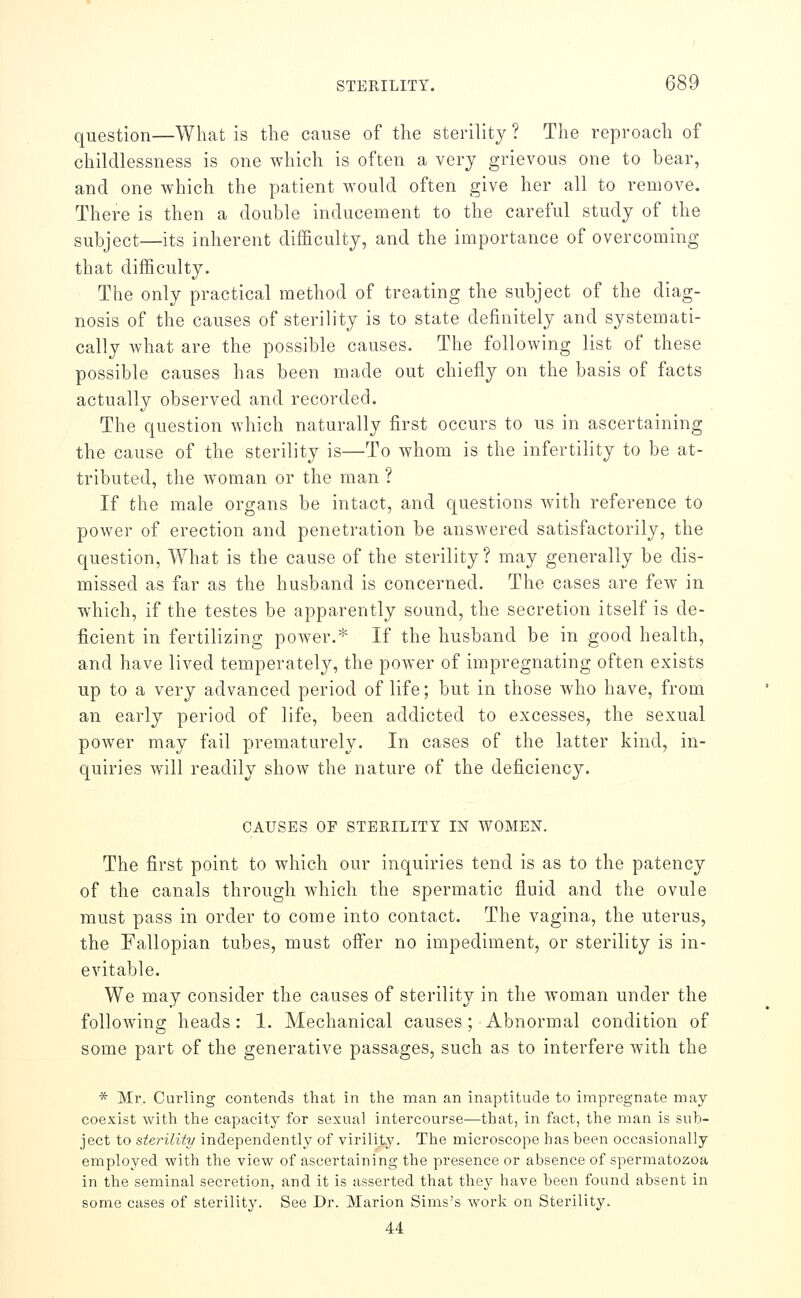 question—What is tlie cause of the sterility ? The reproach of childlessness is one which is often a very grievous one to bear, and one which the patient would often give her all to remove. There is then a double inducement to the careful study of the subject—its inherent difficulty, and the importance of overcoming that difficulty. The only practical method of treating the subject of the diag- nosis of the causes of sterility is to state definitely and systemati- cally what are the possible causes. The following list of these possible causes has been made out chiefly on the basis of facts actually observed and recorded. The question which naturally first occurs to us in ascertaining the cause of the sterility is—To whom is the infertility to be at- tributed, the w^oman or the man ? If the male organs be intact, and questions with reference to power of erection and penetration be answered satisfactorily, the question. What is the cause of the sterility? may generally be dis- missed as far as the husband is concerned. The cases are few in which, if the testes be apparently sound, the secretion itself is de- ficient in fertilizing power.* If the husband be in good health, and have lived temperately, the power of impregnating often exists up to a very advanced period of life; but in those who have, from an early period of life, been addicted to excesses, the sexual power may fail prematurely. In cases of the latter kind, in- quiries will readily show the nature of the deficiency. CAUSES OP STERILITY IN WOMEN. The first point to which our inquiries tend is as to the patency of the canals through which the spermatic fluid and the ovule must pass in order to come into contact. The vagina, the uterus, the Eallopian tubes, must offer no impediment, or sterility is in- evitable. We may consider the causes of sterility in the woman under the following heads : 1. Mechanical causes; Abnormal condition of some part of the generative passages, such as to interfere Avith the * Mr. Curling contends that in tlie man an inaptitude to impregnate may coexist with the capacity for sexual intercourse—that, in fact, the man is sub- ject to sterility independently of virility. The microscope has been occasionally employed with the view of ascertaining the presence or absence of spermatozoa in the seminal secretion, and it is asserted that they have been found absent in some cases of sterility. See Dr. Marion Sims's work on Sterility. 44