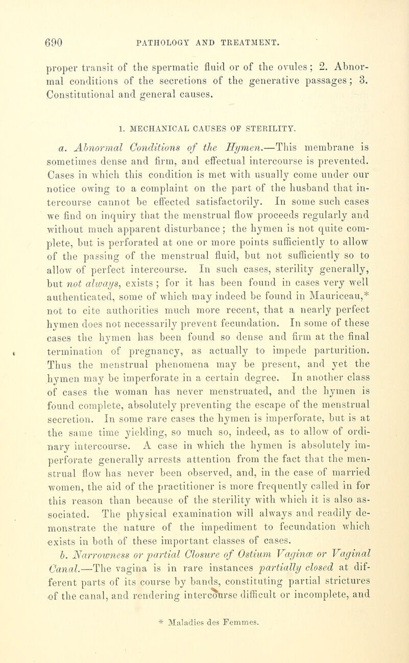 proper transit of the spermatic fluid or of the ovules ; 2, Abnor- mal conditions of the secretions of the generative passages ; 3. Constitutional and general causes. 1. MECHANICAL CAUSES OF STERILITY. a. Abnormal Conditions of the Hymen.—This membrane is sometimes dense and firm, and effectual intercourse is prevented. Cases in which this condition is met with usually come under our notice owing to a complaint on the part of the husband that in- tercourse cannot be efiected satisfactorily. In some such cases we find on inquiry that the menstrual flow proceeds regularly and without much apparent disturbance; the hymen is not quite com- plete, but is perforated at one or more points sufficiently to allow of the passing of the menstrual fluid, but not sufficiently so to allow of perfect intercourse. In such cases, sterility generally, but not always, exists ; for it has been found in cases very well authenticated, some of which may indeed be found in Mauriceau,* not to cite authorities much more recent, that a nearly perfect hymen does not necessarily prevent fecundation. In some of these cases the hymen has been found so dense and firm at the final termination of pregnancy, as actually to impede parturition. Thus the menstrual phenomena may be present, and yet the hymen may be imperforate in a certain degree. In another class of cases the woman has never menstruated, and the hymen is found complete, absolutely preventing the escape of the menstrual secretion. In some rare cases the hymen is imperforate, but is at the same time yielding, so much so, indeed, as to allow of ordi- nary intercourse. A case in which the hymen is absolutely im- perforate generally arrests attention from the fact that the men- strual flow has never been observed, and, in the case of married women, the aid of the practitioner is more frequentl}^ called in for this reason than because of the sterility with Avhich it is also as- sociated. The physical examination will always and readily de- monstrate the nature of the impediment to fecundation which ■exists in both of these important classes of cases. h. Narrowness or jjartial Closure of Ostium Vagina; or Vaginal Canal.—The vagina is in rare instances partially closed at dif- ferent parts of its course by bands, constituting partial strictures of the canal, and rendering interc'ourse difficult or incomplete, and * Maladies des Femmes.