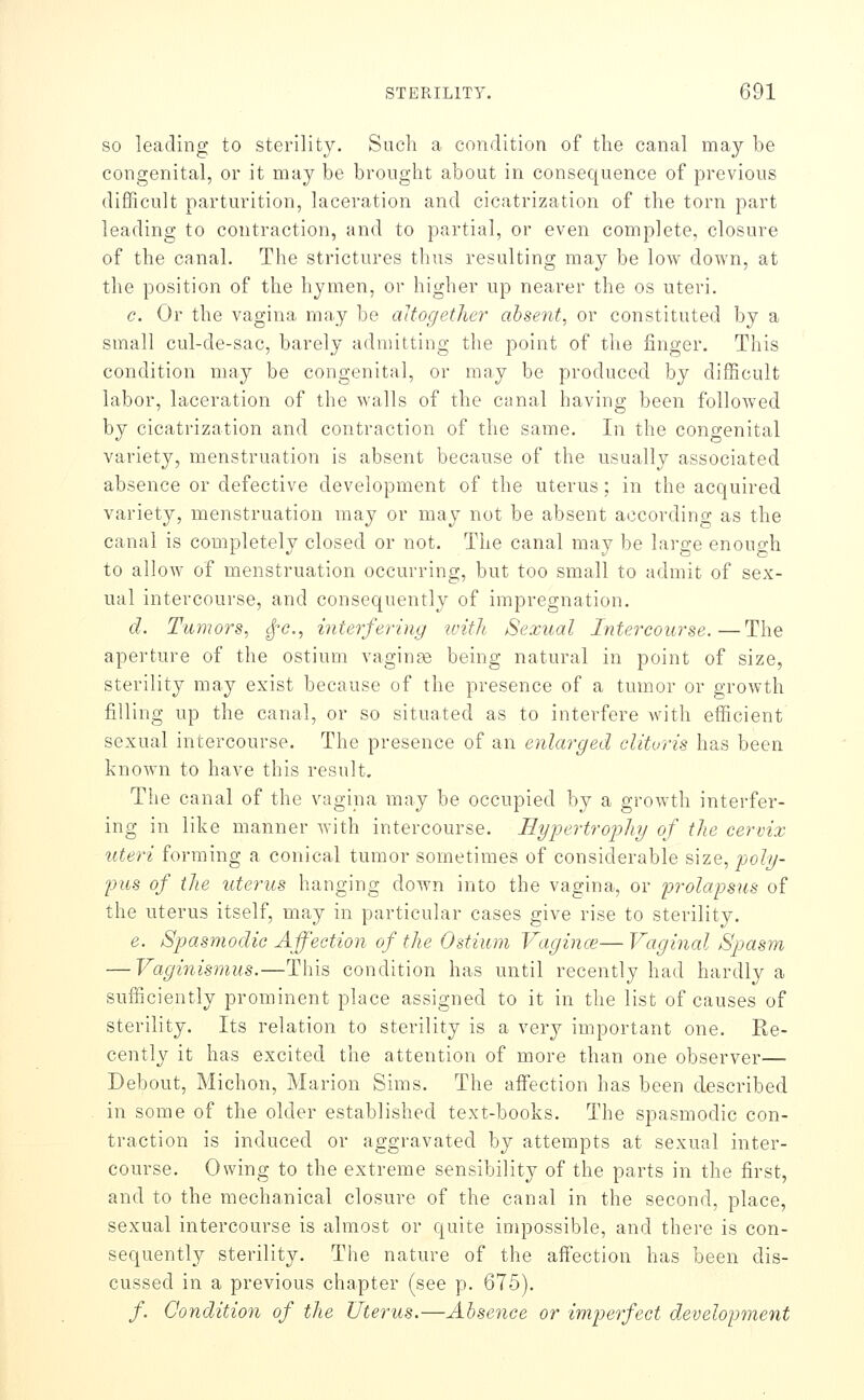 SO leading to sterility. Such a condition of tlie canal may be congenital, or it may be brought about in consequence of previous (lif3ficult parturition, laceration and cicatrization of the torn part leading to contraction, and to partial, or even complete, closure of the canal. The strictures thus resulting may be low down, at the position of the hymen, or higher up nearer the os uteri. c. Or the vagina may be altogether absent, or constituted by a small cul-de-sac, barely admitting the point of the finger. This condition may be congenital, or may be produced by difficult labor, laceration of the walls of the ctinal having been followed by cicatrization and contraction of the same. In the congenital variety, menstruation is absent because of the usually associated absence or defective development of the uterus; in the acquired variety, menstruation may or may not be absent according as the canal is completely closed or not. The canal may be large enough to allow of menstruation occurring, but too small to admit of sex- ual intercourse, and consequently of impregnation. d. Tumors, ^-c, interfering ivith Sexual Intercourse.—The aperture of the ostium vaginse being natural in point of size, sterility may exist because of the presence of a tumor or growth filling up the canal, or so situated as to interfere with efficient sexual intercourse. The presence of an enlarged clitoris has been known to have this result. The canal of the vagina may be occupied by a growth interfer- ing in like manner with intercourse. HyjJertrophy of tJie cervix uteri forming a conical tumor sometimes of considerable size, poly- pus of the uterus hanging down into the vagina, or prolapsus of the uterus itself, may in particular cases give rise to sterility. e. Spasmodic Affection of the Ostium Vaginm— Vaginal Spasm — Vaginismus.—This condition has until recently had hardly a sufficiently prominent place assigned to it in the list of causes of sterility. Its relation to sterility is a very important one. Re- cently it has excited the attention of more than one observer— Debout, Michon, Marion Sims. The affection has been described in some of the older established text-books. The spasmodic con- traction is induced or aggravated by attempts at sexual inter- course. Owing to the extreme sensibility of the parts in the first, and to the mechanical closure of the canal in the second, place, sexual intercourse is almost or quite impossible, and there is con- sequently sterility. The nature of the affection has been dis- cussed in a previous chapter (see p. 675). /. Condition of the Uterus.—Absence or imperfect development