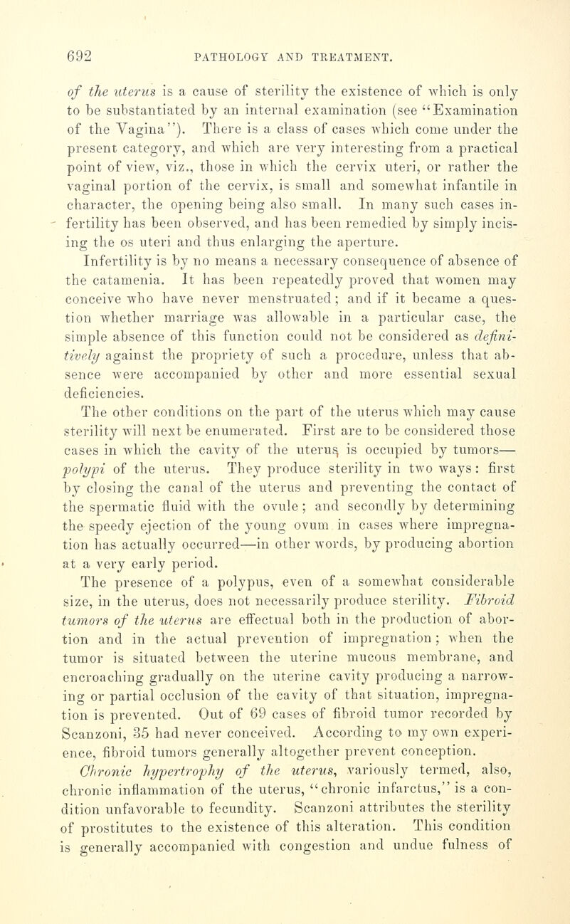 of the uterus is a cause of sterility the existence of which is only to be substantiated by an internal examination (see Examination of the Vagina), There is a class of cases which come under the present category, and which are very interesting from a practical point of view, viz,, those in which the cervix uteri, or rather the vaginal portion of the cervix, is small and somewhat infantile in character, the opening being also small. In many such cases in- fertility has been observed, and has been remedied by simply incis- ing the OS uteri and thus enlarging the aperture. Infertility is by no means a necessary consequence of absence of the catamenia. It has been repeatedly proved that women may conceive who have never menstruated; and if it became a ques- tion whether marriage was allowable in a particular case, the simple absence of this function could not be considered as defini- tively against the propriety of such a procedure, unless that ab- sence were accompanied by other and more essential sexual deficiencies. The other conditions on the part of the uterus which may cause sterility will next be enumerated. First are to be considered those cases in which the cavity of the uteru^ is occupied by tumors— polypi of the uterus. They produce sterility in two ways: jfirst by closing the canal of the uterus and preventing the contact of the spermatic fluid with the ovule ; and secondly by determining the speedy ejection of the young ovum in cases Avhere impregna- tion has actually occurred—in other words, by producing abortion at a very early period. The presence of a polypus, even of a somewhat considerable size, in the uterus, does not necessarily produce sterility. Fibroid tumors of the uterus are eifectual both in the production of abor- tion and in the actual prevention of impregnation; when the tumor is situated between the uterine mucous membrane, and encroaching gradually on the uterine cavity producing a narrow- ing or partial occlusion of the cavity of that situation, impregna- tion is prevented. Out of 69 cases of fibroid tumor recorded by Scanzoni, 35 had never conceived. According to my own experi- ence, fibroid tumors generally altogether prevent conception. Chronic hypertrophy of the uterus, variously termed, also, chronic inflammation of the uterus, chronic infarctus, is a con- dition unfavorable to fecundity. Scanzoni attributes the sterility of prostitutes to the existence of this alteration. This condition is generally accompanied with congestion and undue fulness of