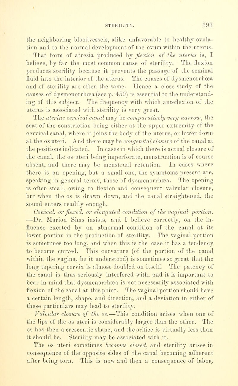 the neighboring bloodvessels, alike unfavorable to healthy ovula- tion and to the normal development of the ovum within the uterus. That form of atresia produced by flexion of the uterus is, I believe, by far the most common cause of sterility. The flexion produces sterility because it prevents the passage of the seminal fluid into the interior of the uterus. The causes of dysmenorrhoea and of sterility are often the same. Hence a close study of the causes of dysmenorrhoea (see p. 450) is essential to the understand- ing of this subject. The frequency with which anteflexion of the uterus is associated with sterility is very great. The uterine cervical canalmvij be co7nparatively very narrow, the seat of the constriction being either at the upper extremity of the cervical canal, where it joins the body of the uterus, or lower down at the OS uteri. And there maybe congenital closure of the canal at the positions indicated. In cases in which there is actual closure of the canal, the os uteri being imperforate, menstruation is of course absent, and there may be menstrual retention. In cases where there is an opening, but a small one, the symptoms present are, speaking in general terms, those of dysmenorrhoea. The opening is often small, owing to flexion and consequent valvular closure, but when the os is drawn down, and the canal straightened, the sound enters readily enough. Conical, or flexed, or elongated condition of the vaginal portion. —Dr. Marion Sims insists, and I believe correctly, on the in- fluence exerted by an abnormal condition of the canal at its lower portion in the production of sterility. The vaginal portion is sometimes too long, and when this is the case it has a tendency to become curved. This curvature (of the portion of the canal within the vagina, be it understood) is sometimes so great that the long tapering cervix is almost doubled on itself. The patency of the canal is thus seriously interfered with, and it is important to bear in mind that dysmenorrhoea is not necessarily associated with flexion of the canal at this point. The vaginal portion should have a certain length, shape, and direction, and a deviation in either of these particulars may lead to sterility. Valvular closure of the os.—This condition arises when one of the lips of the os uteri is considerably larger than the other. The OS has then a crescentic shape, and the orifice is virtually less than it should be. Sterility may be associated with it. The OS uteri sometimes becomes closed, and sterility arises in consequence of the opposite sides of the canal becoming adherent after being torn. This is now and then a consequence of labor.