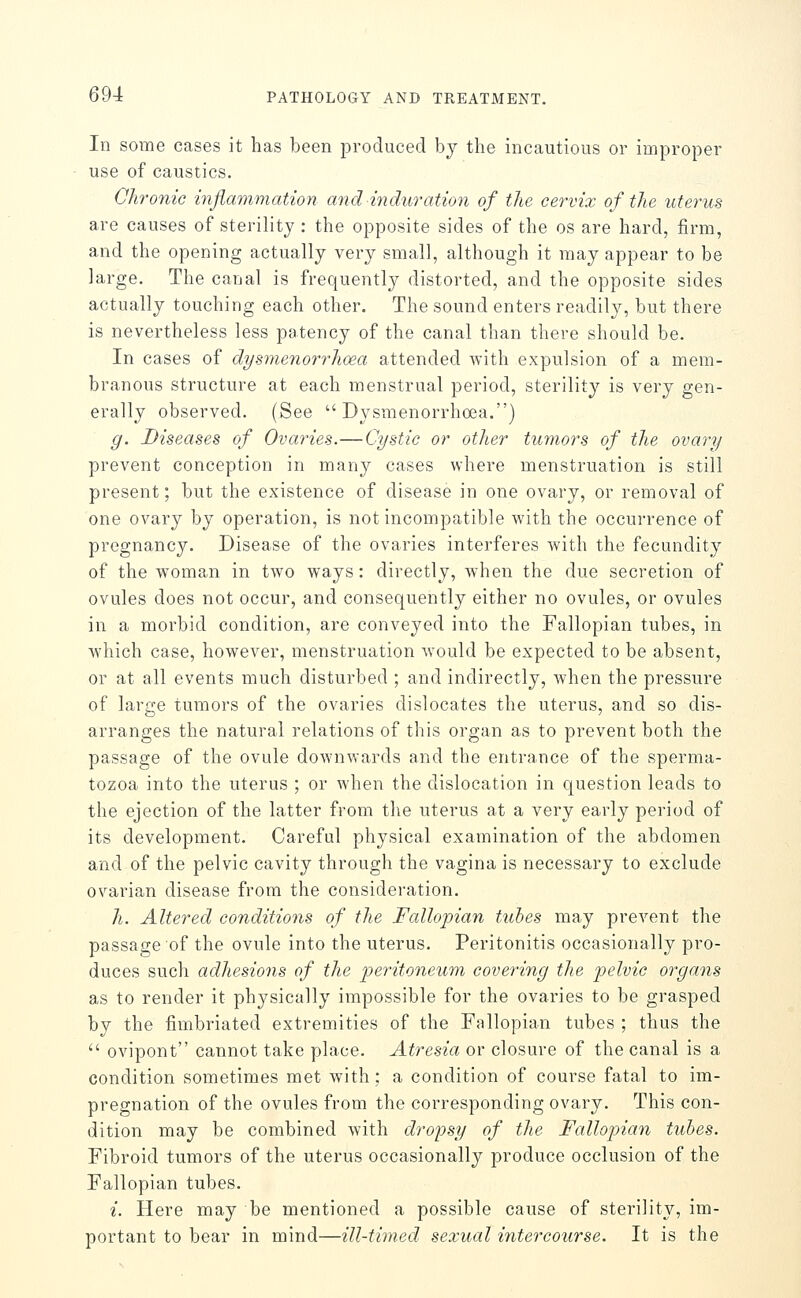 In some cases it has been produced by the incautious or improper use of caustics. Chronic inflammation and induration of the cervix of the uterus are causes of sterility : the opposite sides of the os are hard, firm, and the opening actually very small, although it may appear to be large. The canal is frequently distorted, and the opposite sides actually touching each other. The sound enters readily, but there is nevertheless less patency of the canal than there should be. In cases of dysmenorrlioea attended with expulsion of a mem- branous structure at each menstrual period, sterility is very gen- erally observed. (See  Dysmenorrhoea.) g. Diseases of Ovaries.—Cystic or other tumors of the ovary prevent conception in many cases where menstruation is still present; but the existence of disease in one ovary, or removal of one ovary by operation, is not incompatible with the occurrence of pregnancy. Disease of the ovaries interferes with the fecundity of the woman in two ways: directly, when the due secretion of ovules does not occur, and consequently either no ovules, or ovules in a morbid condition, are conveyed into the Fallopian tubes, in W'hich case, however, menstruation would be expected to be absent, or at all events much disturbed ; and indirectly, Avhen the pressure of large tumors of the ovaries dislocates the uterus, and so dis- arranges the natural relations of this organ as to prevent both the passage of the ovule downwards and the entrance of the sperma- tozoa into the uterus ; or when the dislocation in question leads to the ejection of the latter from the uterus at a very early period of its development. Careful physical examination of the abdomen and of the pelvic cavity through the vagina is necessary to exclude ovarian disease from the consideration. 7^. Altered conditions of the Fallopian tubes may prevent the passage of the ovule into the uterus. Peritonitis occasionally pro- duces such adhesions of the peritoneum covering the pelvio organs as to render it physically impossible for the ovaries to be grasped by the fimbriated extremities of the Fallopian tubes ; thus the  ovipont cannot take place. Atresia or closure of the canal is a condition sometimes met with; a condition of course fatal to im- pregnation of the ovules from the corresponding ovary. This con- dition may be combined with dropsy of the Fallopian tubes. Fibroid tumors of the uterus occasionally produce occlusion of the Fallopian tubes. i. Here may be mentioned a possible cause of sterility, im- portant to bear in mind—ill-timed sexual intercourse. It is the