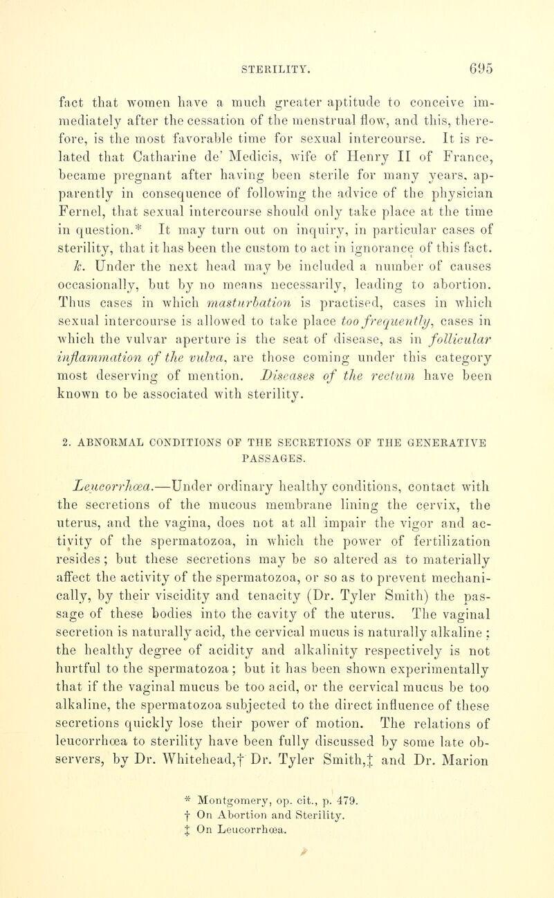 fact that AYomen have a much greater aptitude to conceive im- mediately after the cessation of the menstrual flow, and this, there- fore, is the most favorable time for sexual intercourse. It is re- lated that Catharine de' Medicis, Avife of Henry II of France, became pregnant after having been sterile for many years, ap- parently in consequence of following the advice of the physician Fernel, that sexual intercourse should only take place at the time in question.* It may turn out on inquiry, in particular cases of sterility, that it has been the custom to act in ignorance of this fact. h. Under the next head \\v,\j be included a number of causes occasionally, but by no means necessarily, leading to abortion. Thus cases in which masturhation is practised, cases in Avhich sexual intercourse is allowed to take place too frequently, cases in which the vulvar aperture is the seat of disease, as in follicular inflammation of the vulva, are those coming under this category most deserving of mention. Diseases of the i^eetum have been known to be associated with sterility. 2. ABNORMAL CONDITIONS OF THE SECRETIONS OF THE GENERATIVE PASSAGES. Leucorrhoea.—Under ordinary healthy conditions, contact Avitli the secretions of the mucous membrane lining the cervix, the uterus, and the vagina, does not at all impair the vigor and ac- tivity of the spermatozoa, in which the power of fertilization resides; but these secretions may be so altered as to materially affect the activity of the spermatozoa, or so as to prevent mechani- cally, by their viscidity and tenacity (Dr. Tyler Smith) the pas- sage of these bodies into the cavity of the uterus. The vaginal secretion is naturally acid, the cervical mucus is naturally alkaline : the healthy degree of acidity and alkalinity respectively is not hurtful to the spermatozoa; but it has been shown experimentally that if the vaginal mucus be too acid, or the cervical mucus be too alkaline, the spermatozoa subjected to the direct influence of these secretions quickly lose their power of motion. The relations of leucorrhoea to sterility have been fully discussed by some late ob- servers, by Dr. Whitehead,! Dr. Tyler Smith,| and Dr. Marion * Montgomery, op. cit., p. 479. f On Abortion and Sterility. 1 On Leucorrhcea.