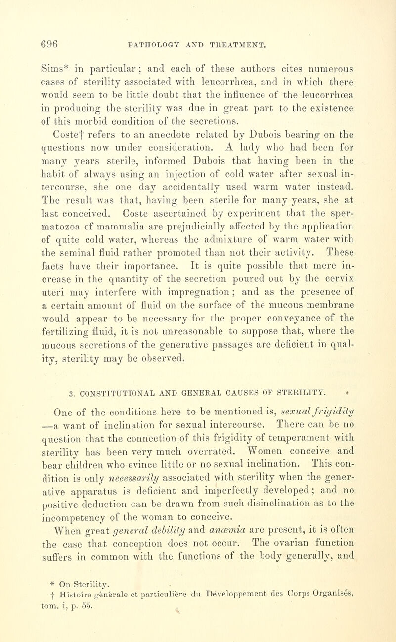 Sims* in particular; and each of these authors cites numerous cases of sterility associated with leucorrhoea, and in which there Avould seem to be little doubt that the influence of the leucorrhoea in producing the sterility was due in great part to the existence of this morbid condition of the secretions. Costef refers to an anecdote related by Dubois bearing on the questions now under consideration. A lady who had been for many years sterile, informed Dubois that having been in the habit of always using an injection of cold water after sexual in- tercourse, she one day accidentally used warm water instead. The result was that, having been sterile for many years, she at last conceived. Coste ascertained by experiment that the sper- matozoa of mammalia are prejudicially affected by the application of quite cold water, whereas the admixture of warm water with the seminal fluid rather promoted than not their activity. These facts have their importance. It is quite possible that mere in- crease in the quantity of the secretion poured out by the cervix uteri may interfere with impregnation; and as the presence of a certain amount of fluid on the surface of the mucous membrane would appear to be necessary for the proper conveyance of the fertilizing fluid, it is not unreasona-ble to suppose that, where the mucous secretions of the generative passages are deficient in qual- ity, sterility may be observed. 3. CONSTITUTIONAL AND GENERAL CAUSES OF STERILITY. ♦ One of the conditions here to be mentioned is, sexual frigidity —a want of inclination for sexual intercourse. There can be no question that the connection of this frigidity of temperament with sterility has been very much overrated. Women conceive and bear children who evince little or no sexual inclination. This con- dition is only necessarily associated with sterility when the gener- ative apparatus is deficient and imperfectly developed; and no positive deduction can be drawn from such disinclination as to the incompetency of the woman to conceive. When great general dehility and ancemia are present, it is often the case that conception does not occur. The ovarian function suffers in common with the functions of the body generally, and * On Sterility. f Histoire generale et particulibre du Developpement cTes Corps Organises, torn, i, p. 55.