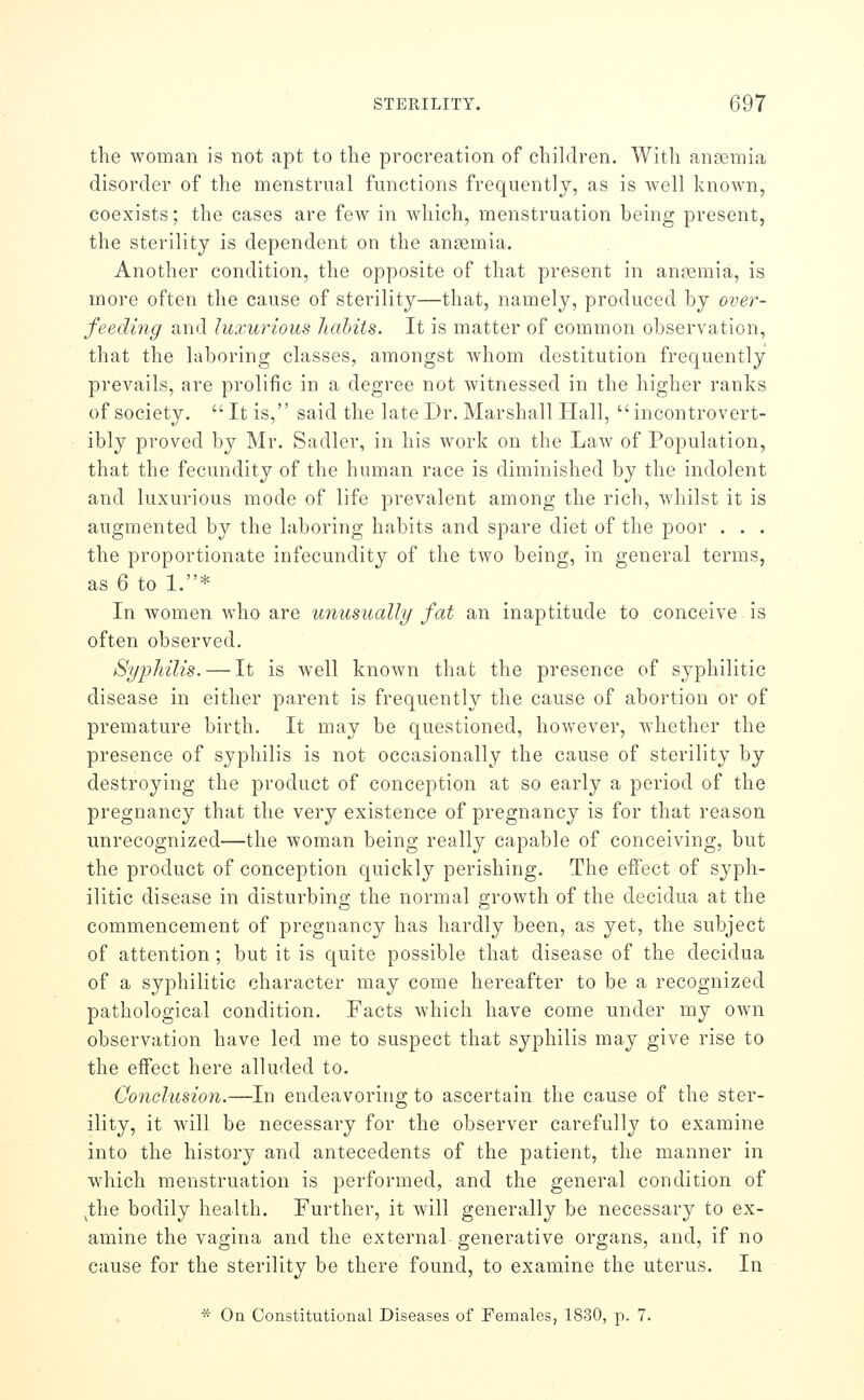 the woman is not apt to the procreation of children. With anaemia disorder of the menstrual functions frequently, as is Avell knoAvn, coexists; the cases are few in which, menstruation heing present, the sterility is dependent on the ansemia. Another condition, the opposite of that present in anaemia, is more often the cause of sterility—that, namely, produced by over- feeding and luxurious habits. It is matter of common observation, that the laboring classes, amongst whom destitution frequently prevails, are prolific in a degree not witnessed in the higher ranks of society.  It is, said the late Dr. Marshall Hall, incontrovert- ibly proved by Mr. Sadler, in his work on the Law of Population, that the fecundity of the human race is diminished by the indolent and luxurious mode of life prevalent among the rich, whilst it is augmented by the laboring habits and spare diet of the poor . . . the proportionate infecundity of the two being, in general terms, as 6 to 1.* In women who are unusually fat an inaptitude to conceive is often observed. Syphilis. — It is well knoAvn that the presence of syphilitic disease in either parent is frequently the cause of abortion or of premature birth. It may be questioned, however, whether the presence of syphilis is not occasionally the cause of sterility by destroying the product of conception at so early a period of the pregnancy that the yerj existence of pregnancy is for that reason unrecognized—the woman being really capable of conceiving, but the product of conception quickly perishing. The effect of syph- ilitic disease in disturbing the normal growth of the decidua at the commencement of pregnancy has hardly been, as yet, the subject of attention ; but it is quite possible that disease of the decidua of a syphilitic character may come hereafter to be a recognized pathological condition. Facts which have come under my own observation have led me to suspect that syphilis may give rise to the effect here alluded to. Conclusion.—In endeavoring to ascertain the cause of the ster- ility, it will be necessary for the observer carefully to examine into the history and antecedents of the patient, the manner in which menstruation is performed, and the general condition of ^the bodily health. Further, it will generally be necessary to ex- amine the vagina and the external generative organs, and, if no cause for the sterility be there found, to examine the uterus. In * On Constitutional Diseases of Females, 1830, p. 7.