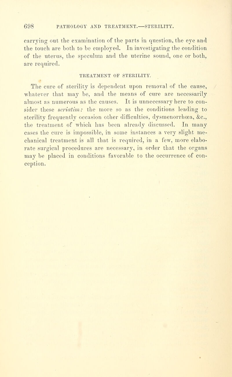 carrying out the examination of the parts in question, the eye and the touch are both to be employed. In investigating the condition of the uterus, the speculum and the uterine sound, one or both, are required. TREATMENT OF STERILITY. The cure of sterility is dependent upon removal of the cause, ■whatever that may be, and the means of cure are necessarily almost as numerous as the causes. It is unnecessary here to con- sider these seriatim: the more so as the conditions leading to sterility frequently occasion other difficulties, dysmenorrhoea, &c., the treatment of which has been already discussed. In many cases the cure is impossible, in some instances a very slight me- chanical treatment is all that is required, in a few, more elabo- rate surgical procedures are necessary, in order that the organs may be placed in conditions favorable to the occurrence of con- ception.